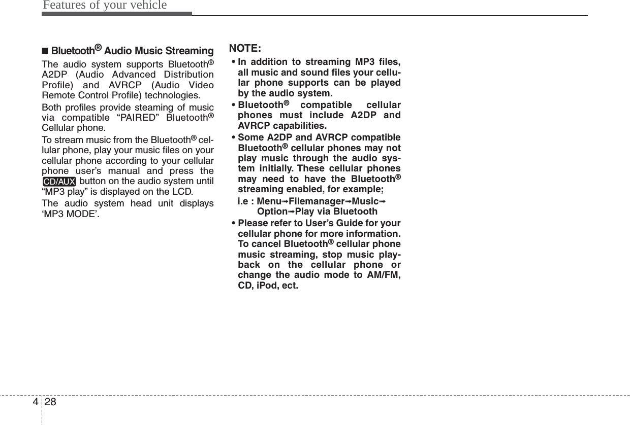 Features of your vehicle284■Bluetooth®Audio Music StreamingThe audio system supports Bluetooth®A2DP (Audio Advanced DistributionProfile) and AVRCP (Audio VideoRemote Control Profile) technologies.Both profiles provide steaming of musicvia compatible “PAIRED” Bluetooth®Cellular phone.To stream music from the Bluetooth® cel-lular phone, play your music files on yourcellular phone according to your cellularphone user’s manual and press thebutton on the audio system until“MP3 play” is displayed on the LCD.The audio system head unit displays‘MP3 MODE’.NOTE:• In addition to streaming MP3 files,all music and sound files your cellu-lar phone supports can be playedby the audio system.• Bluetooth®compatible cellularphones must include A2DP andAVRCP capabilities.• Some A2DP and AVRCP compatibleBluetooth®cellular phones may notplay music through the audio sys-tem initially. These cellular phonesmay need to have the Bluetooth®streaming enabled, for example;i.e : Menu➟Filemanager➟Music➟Option➟Play via Bluetooth  • Please refer to User’s Guide for yourcellular phone for more information.To cancel Bluetooth®cellular phonemusic streaming, stop music play-back on the cellular phone orchange the audio mode to AM/FM,CD, iPod, ect.CD/AUX  