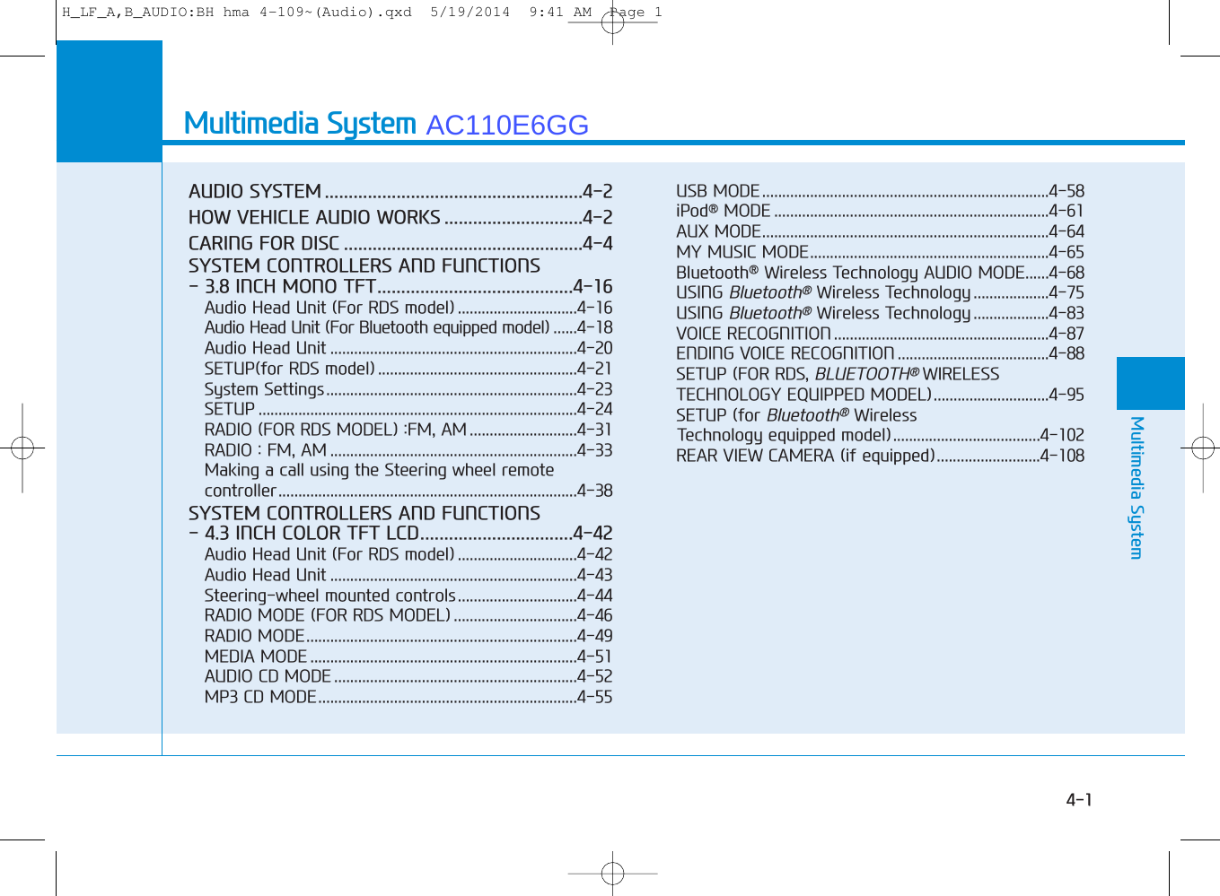 Multimedia SystemAUDIO SYSTEM ......................................................4-2HOW VEHICLE AUDIO WORKS .............................4-2CARING FOR DISC ..................................................4-4SYSTEM CONTROLLERS AND FUNCTIONS- 3.8 INCH MONO TFT.........................................4-16Audio Head Unit (For RDS model) ..............................4-16Audio Head Unit (For Bluetooth equipped model) ......4-18Audio Head Unit ..............................................................4-20SETUP(for RDS model) ..................................................4-21System Settings...............................................................4-23SETUP ................................................................................4-24RADIO (FOR RDS MODEL) :FM, AM ...........................4-31RADIO : FM, AM ..............................................................4-33Making a call using the Steering wheel remotecontroller...........................................................................4-38SYSTEM CONTROLLERS AND FUNCTIONS- 4.3 INCH COLOR TFT LCD................................4-42Audio Head Unit (For RDS model) ..............................4-42Audio Head Unit ..............................................................4-43Steering-wheel mounted controls..............................4-44RADIO MODE (FOR RDS MODEL) ...............................4-46RADIO MODE....................................................................4-49MEDIA MODE ...................................................................4-51AUDIO CD MODE .............................................................4-52MP3 CD MODE.................................................................4-55USB MODE........................................................................4-58iPod®MODE .....................................................................4-61AUX MODE........................................................................4-64MY MUSIC MODE............................................................4-65Bluetooth®Wireless Technology AUDIO MODE......4-68USING Bluetooth®Wireless Technology ...................4-75USING Bluetooth®Wireless Technology ...................4-83VOICE RECOGNITION ......................................................4-87 ENDING VOICE RECOGNITION ......................................4-88SETUP (FOR RDS, BLUETOOTH®WIRELESSTECHNOLOGY EQUIPPED MODEL).............................4-95SETUP (for Bluetooth®Wireless Technology equipped model).....................................4-102REAR VIEW CAMERA (if equipped)..........................4-10844Multimedia System4-1H_LF_A,B_AUDIO:BH hma 4-109~(Audio).qxd  5/19/2014  9:41 AM  Page 1AC110E6GG