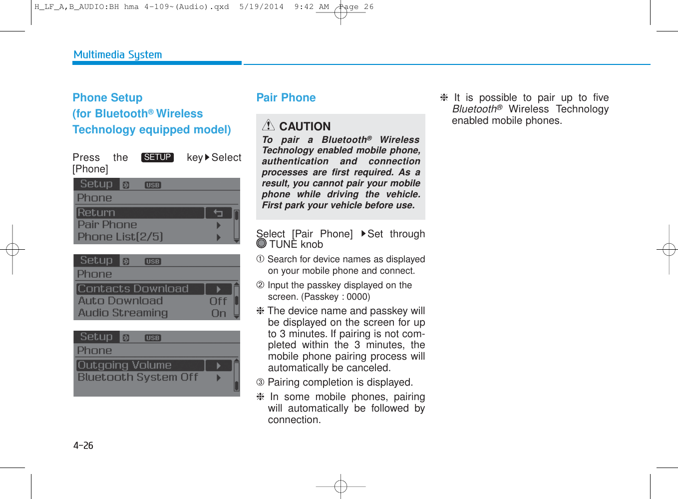 4-26Multimedia SystemPhone Setup(for Bluetooth®WirelessTechnology equipped model)Press the  key Select[Phone] Pair PhoneSelect [Pair Phone]  Set through TUNE knob➀ Search for device names as displayedon your mobile phone and connect.➁ Input the passkey displayed on the screen. (Passkey : 0000)❈ The device name and passkey willbe displayed on the screen for upto 3 minutes. If pairing is not com-pleted within the 3 minutes, themobile phone pairing process willautomatically be canceled.➂ Pairing completion is displayed.❈  In some mobile phones, pairingwill automatically be followed byconnection.❈  It is possible to pair up to fiveBluetooth®Wireless Technologyenabled mobile phones.SETUPCAUTIONTo pair a Bluetooth®WirelessTechnology enabled mobile phone,authentication and connectionprocesses are first required. As aresult, you cannot pair your mobilephone while driving the vehicle.First park your vehicle before use.H_LF_A,B_AUDIO:BH hma 4-109~(Audio).qxd  5/19/2014  9:42 AM  Page 26