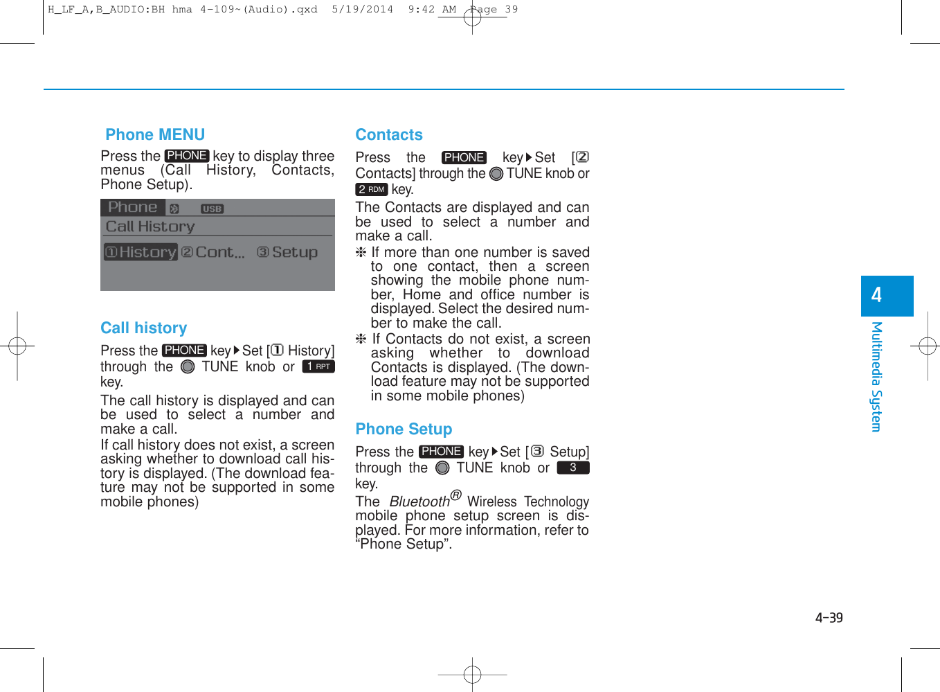 4-39Multimedia System4   Phone MENUPress the  key to display threemenus (Call History, Contacts,Phone Setup).Call historyPress the  key Set [ History]through the  TUNE knob or key.The call history is displayed and canbe used to select a number andmake a call.If call history does not exist, a screenasking whether to download call his-tory is displayed. (The download fea-ture may not be supported in somemobile phones)ContactsPress the  key Set [Contacts] through the  TUNE knob orkey.The Contacts are displayed and canbe used to select a number andmake a call.❈ If more than one number is savedto one contact, then a screenshowing the mobile phone num-ber, Home and office number isdisplayed. Select the desired num-ber to make the call.❈  If Contacts do not exist, a screenasking whether to downloadContacts is displayed. (The down-load feature may not be supportedin some mobile phones)Phone SetupPress the  key Set [ Setup]through the  TUNE knob or key.The Bluetooth®Wireless Technologymobile phone setup screen is dis-played. For more information, refer to“Phone Setup”.31 RPT2 RDMPHONEPHONEPHONEPHONEH_LF_A,B_AUDIO:BH hma 4-109~(Audio).qxd  5/19/2014  9:42 AM  Page 39