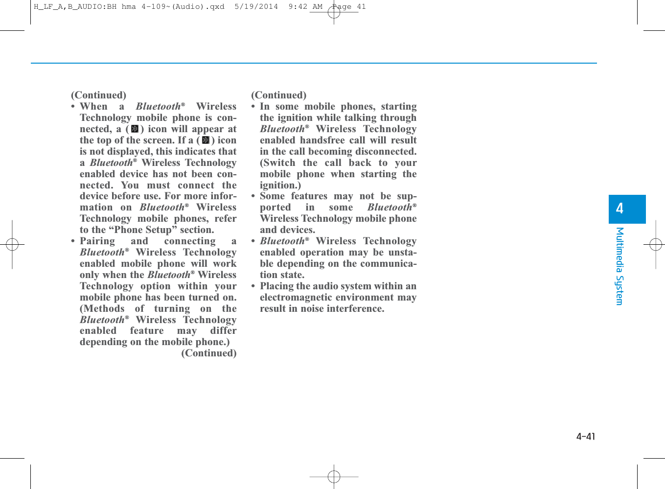 4-41Multimedia System4( Continued)• When a Bluetooth®WirelessTechnology mobile phone is con-nected, a ( ) icon will appear atthe top of the screen. If a ( ) iconis not displayed, this indicates thata  Bluetooth®Wireless Technologyenabled device has not been con-nected. You must connect thedevice before use. For more infor-mation on Bluetooth®WirelessTechnology mobile phones, referto the “Phone Setup” section.• Pairing and connecting aBluetooth®Wireless Technologyenabled mobile phone will workonly when the Bluetooth®WirelessTechnology option within yourmobile phone has been turned on.(Methods of turning on theBluetooth®Wireless Technologyenabled feature may differdepending on the mobile phone.) ( Continued)( Continued)• In some mobile phones, startingthe ignition while talking throughBluetooth®Wireless Technologyenabled handsfree call will resultin the call becoming disconnected.(Switch the call back to yourmobile phone when starting theignition.)• Some features may not be sup-ported in some Bluetooth®Wireless Technology mobile phoneand devices.•Bluetooth®Wireless Technologyenabled operation may be unsta-ble depending on the communica-tion state.• Placing the audio system within anelectromagnetic environment mayresult in noise interference.H_LF_A,B_AUDIO:BH hma 4-109~(Audio).qxd  5/19/2014  9:42 AM  Page 41
