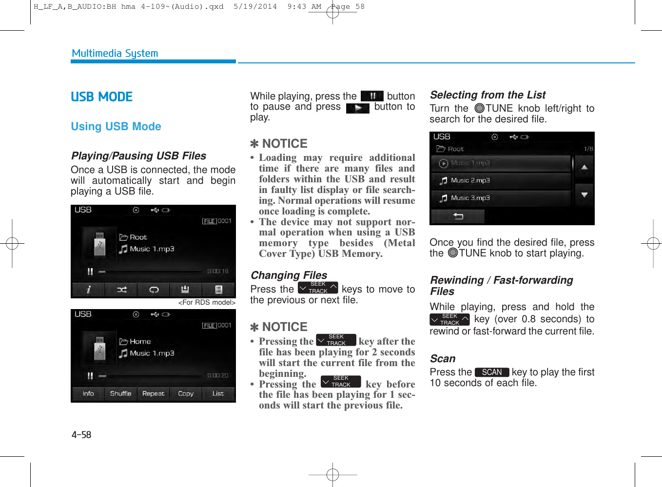 4-58Multimedia SystemUSB MODE Using USB ModePlaying/Pausing USB FilesOnce a USB is connected, the modewill automatically start and beginplaying a USB file.While playing, press the buttonto pause and press button toplay.✽NOTICE • Loading may require additionaltime if there are many files andfolders within the USB and resultin faulty list display or file search-ing. Normal operations will resumeonce loading is complete.• The device may not support nor-mal operation when using a USBmemory type besides (MetalCover Type) USB Memory.Changing FilesPress the  keys to move tothe previous or next file.✽NOTICE • Pressing the  key after thefile has been playing for 2 secondswill start the current file from thebeginning.• Pressing the  key beforethe file has been playing for 1 sec-onds will start the previous file.Selecting from the ListTurn the  TUNE knob left/right tosearch for the desired file.Once you find the desired file, pressthe  TUNE knob to start playing.Rewinding / Fast-forwardingFilesWhile playing, press and hold thekey (over 0.8 seconds) torewind or fast-forward the current file.ScanPress the  key to play the first10 seconds of each file.SCAN SEEKTRACKSEEKTRACKSEEKTRACKSEEKTRACK&lt;For RDS model&gt;H_LF_A,B_AUDIO:BH hma 4-109~(Audio).qxd  5/19/2014  9:43 AM  Page 58