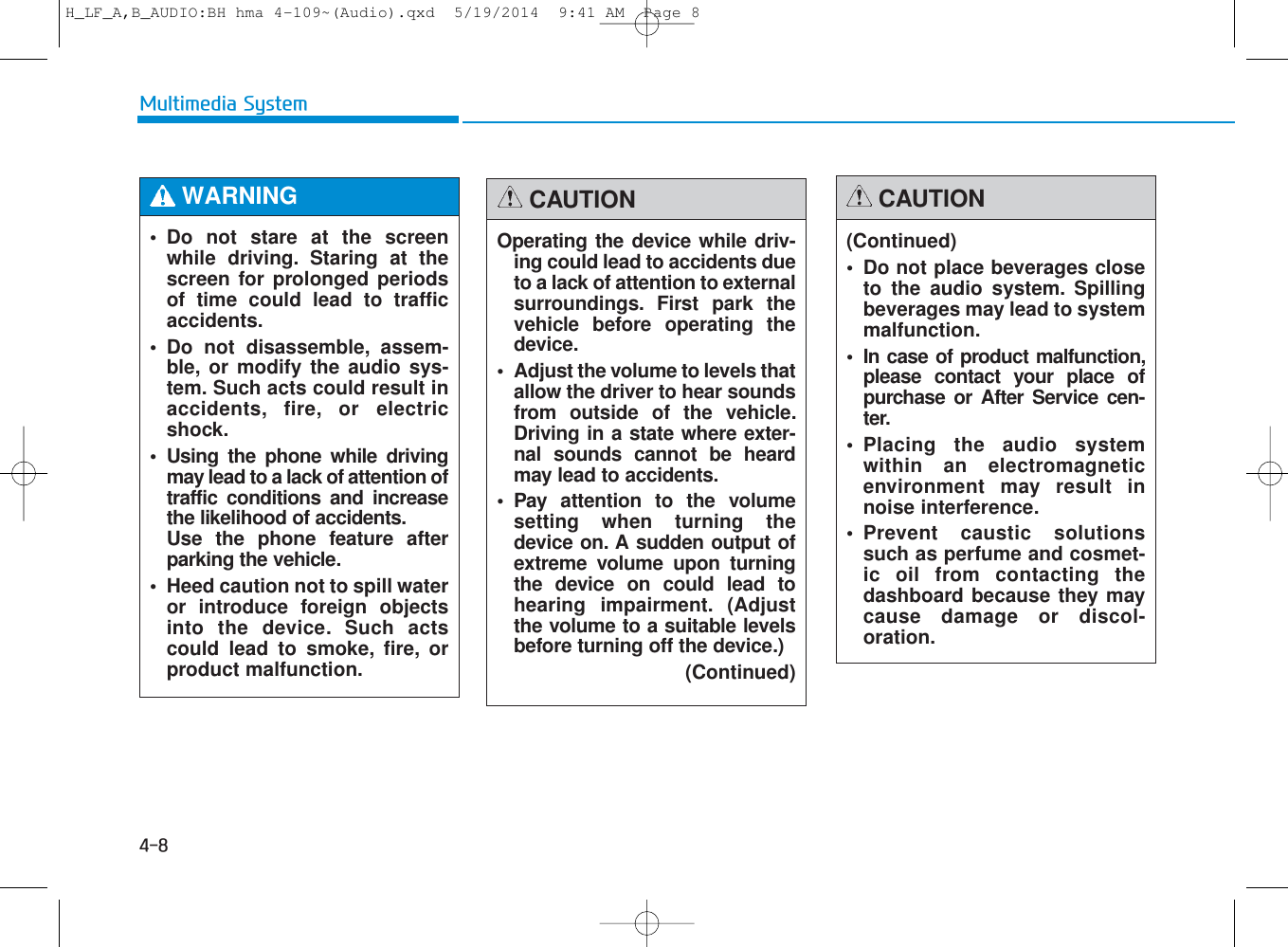 • Do not stare at the screenwhile driving. Staring at thescreen for prolonged periodsof time could lead to trafficaccidents.• Do not disassemble, assem-ble, or modify the audio sys-tem. Such acts could result inaccidents, fire, or electricshock.• Using the phone while drivingmay lead to a lack of attention oftraffic conditions and increasethe likelihood of accidents. Use the phone feature afterparking the vehicle.• Heed caution not to spill wateror introduce foreign objectsinto the device. Such actscould lead to smoke, fire, orproduct malfunction.WARNING  Operating the device while driv-ing could lead to accidents dueto a lack of attention to externalsurroundings. First park thevehicle before operating thedevice.• Adjust the volume to levels thatallow the driver to hear soundsfrom outside of the vehicle.Driving in a state where exter-nal sounds cannot be heardmay lead to accidents.• Pay attention to the volumesetting when turning thedevice on. A sudden output ofextreme volume upon turningthe device on could lead tohearing impairment. (Adjustthe volume to a suitable levelsbefore turning off the device.)(Continued)CAUTION(Continued)• Do not place beverages closeto the audio system. Spillingbeverages may lead to systemmalfunction.• In case of product malfunction,please contact your place ofpurchase or After Service cen-ter.• Placing the audio systemwithin an electromagneticenvironment may result innoise interference.• Prevent caustic solutionssuch as perfume and cosmet-ic oil from contacting thedashboard because they maycause damage or discol-oration.CAUTIONMultimedia System4-8H_LF_A,B_AUDIO:BH hma 4-109~(Audio).qxd  5/19/2014  9:41 AM  Page 8