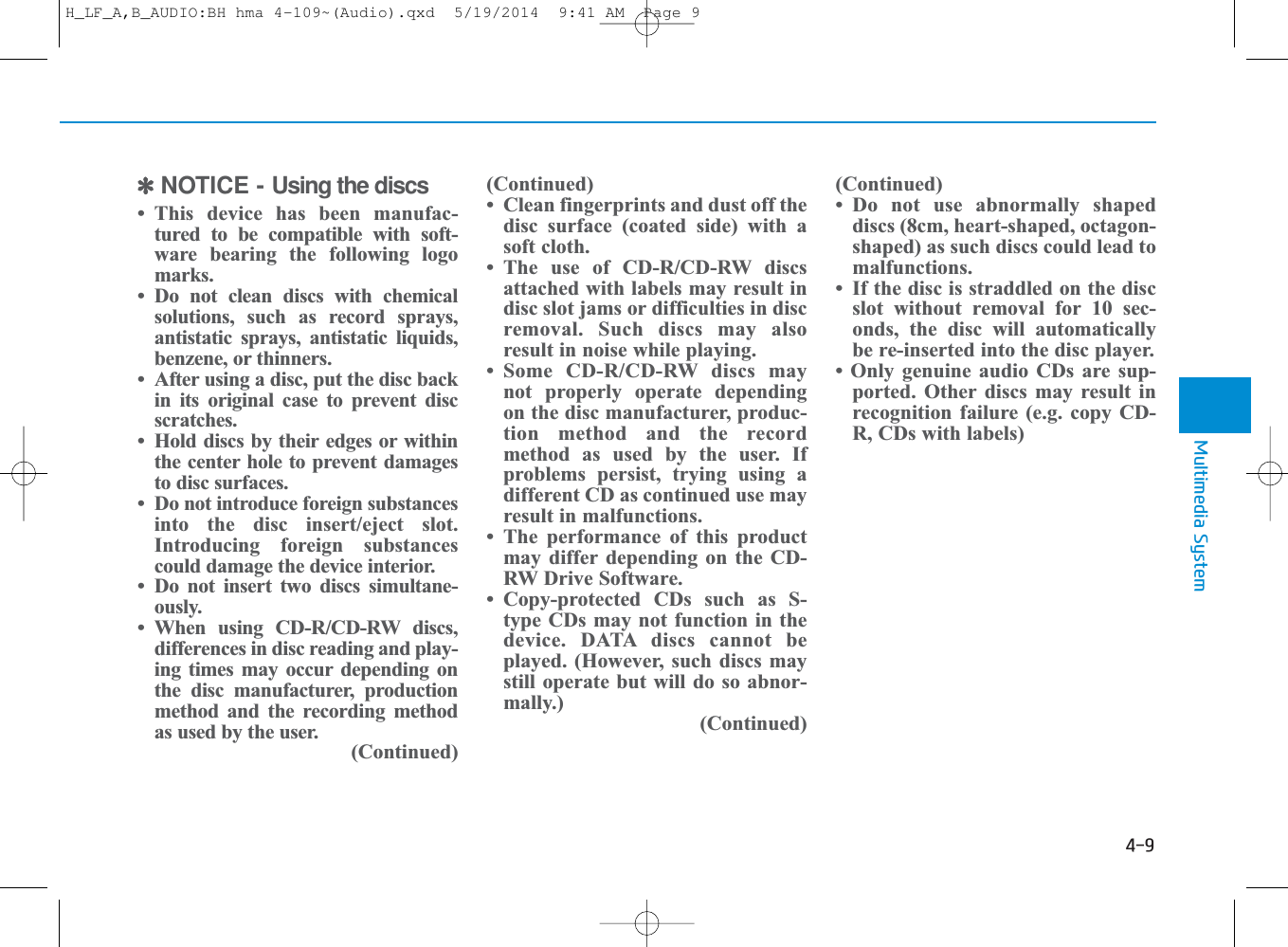 ✽NOTICE - Using the discs• This device has been manufac-tured to be compatible with soft-ware bearing the following logomarks.• Do not clean discs with chemicalsolutions, such as record sprays,antistatic sprays, antistatic liquids,benzene, or thinners.• After using a disc, put the disc backin its original case to prevent discscratches.• Hold discs by their edges or withinthe center hole to prevent damagesto disc surfaces.• Do not introduce foreign substancesinto the disc insert/eject slot.Introducing foreign substancescould damage the device interior.• Do not insert two discs simultane-ously.• When using CD-R/CD-RW discs,differences in disc reading and play-ing times may occur depending onthe disc manufacturer, productionmethod and the recording methodas used by the user.(Continued)(Continued)• Clean fingerprints and dust off thedisc surface (coated side) with asoft cloth.• The use of CD-R/CD-RW discsattached with labels may result indisc slot jams or difficulties in discremoval. Such discs may alsoresult in noise while playing.• Some CD-R/CD-RW discs maynot properly operate dependingon the disc manufacturer, produc-tion method and the recordmethod as used by the user. Ifproblems persist, trying using adifferent CD as continued use mayresult in malfunctions.• The performance of this productmay differ depending on the CD-RW Drive Software.• Copy-protected CDs such as S-type CDs may not function in thedevice. DATA discs cannot beplayed. (However, such discs maystill operate but will do so abnor-mally.)(Continued)(Continued)• Do not use abnormally shapeddiscs (8cm, heart-shaped, octagon-shaped) as such discs could lead tomalfunctions.• If the disc is straddled on the discslot without removal for 10 sec-onds, the disc will automaticallybe re-inserted into the disc player. • Only genuine audio CDs are sup-ported. Other discs may result inrecognition failure (e.g. copy CD-R, CDs with labels)4Multimedia System4-9H_LF_A,B_AUDIO:BH hma 4-109~(Audio).qxd  5/19/2014  9:41 AM  Page 9