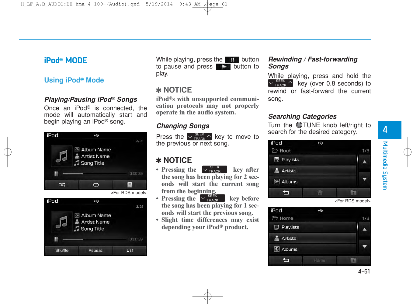 4-61Multimedia System4iPod®MODEUsing iPod®ModePlaying/Pausing iPod®SongsOnce an iPod®is connected, themode will automatically start andbegin playing an iPod®song.While playing, press the  buttonto pause and press  button toplay.✽NOTICE iPod®s with unsupported communi-cation protocols may not properlyoperate in the audio system. Changing SongsPress the  key to move tothe previous or next song.✽NOTICE • Pressing the  key afterthe song has been playing for 2 sec-onds will start the current songfrom the beginning.• Pressing the key beforethe song has been playing for 1 sec-onds will start the previous song.• Slight time differences may existdepending your iPod®product.Rewinding / Fast-forwardingSongsWhile playing, press and hold thekey (over 0.8 seconds) torewind or fast-forward the currentsong.Searching CategoriesTurn the  TUNE knob left/right tosearch for the desired category.SEEKTRACKSEEKTRACKSEEKTRACKSEEKTRACK&lt;For RDS model&gt;&lt;For RDS model&gt;H_LF_A,B_AUDIO:BH hma 4-109~(Audio).qxd  5/19/2014  9:43 AM  Page 61