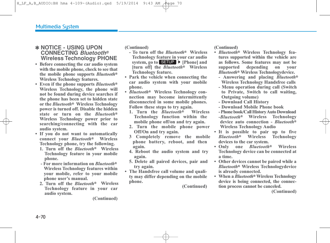 4-70Multimedia System✽NOTICE - USING UPONCONNECTING Bluetooth®Wireless Technology PHONE• Before connecting the car audio systemwith the mobile phone, check to see thatthe mobile phone supports Bluetooth®Wireless Technology features.• Even if the phone supports Bluetooth®Wireless Technology, the phone willnot be found during device searches ifthe phone has been set to hidden stateor the Bluetooth®Wireless Technologypower is turned off. Disable the hiddenstate or turn on the Bluetooth®Wireless Technology power prior tosearching/connecting with the caraudio system.• If you do not want to automaticallyconnect your Bluetooth®WirelessTechnology phone, try the following.1. Turn off the Bluetooth®WirelessTechnology feature in your mobilephone.- For more information on Bluetooth®Wireless Technology features withinyour mobile, refer to your mobilephone user’s manual.2. Turn off the Bluetooth®WirelessTechnology feature in your caraudio system.(Continued)(Continued)- To turn off the Bluetooth®WirelessTechnology feature in your car audiosystem, go to  [Phone] and[turn off] the Bluetooth®WirelessTechnology feature.• Park the vehicle when connecting thecar audio system with your mobilephone.•Bluetooth®Wireless Technology con-nection may become intermittentlydisconnected in some mobile phones.Follow these steps to try again.1. Turn the Bluetooth®WirelessTechnology function within themobile phone off/on and try again.2. Turn the mobile phone powerOff/On and try again.3 Completely remove the mobilephone battery, reboot, and thenagain.4. Reboot the audio system and tryagain.5. Delete all paired devices, pair andtry again.• The Handsfree call volume and quali-ty may differ depending on the mobilephone. (Continued)SETUP (Continued)•Bluetooth®Wireless Technology fea-tures supported within the vehicle areas follows. Some features may not besupported depending on yourBluetooth®Wireless Technologydevice. - Answering and placing Bluetooth®Wireless Technology Handsfree calls - Menu operation during call (Switchto Private, Switch to call waiting,Outgoing volume) - Download Call History- Download Mobile Phone book - Phone book/Call History Auto Download -Bluetooth®Wireless Technologydevice auto connection - Bluetooth®Wireless Technology Audio • It is possible to pair up to fiveBluetooth®Wireless Technologydevices to the car system.• Only one Bluetooth®WirelessTechnology device can be connected ata time. • Other devices cannot be paired while aBluetooth®Wireless Technologydeviceis already connected. • When a Bluetooth®Wireless Technologydevice is being connected, the connec-tion process cannot be canceled. (Continued)H_LF_A,B_AUDIO:BH hma 4-109~(Audio).qxd  5/19/2014  9:43 AM  Page 70