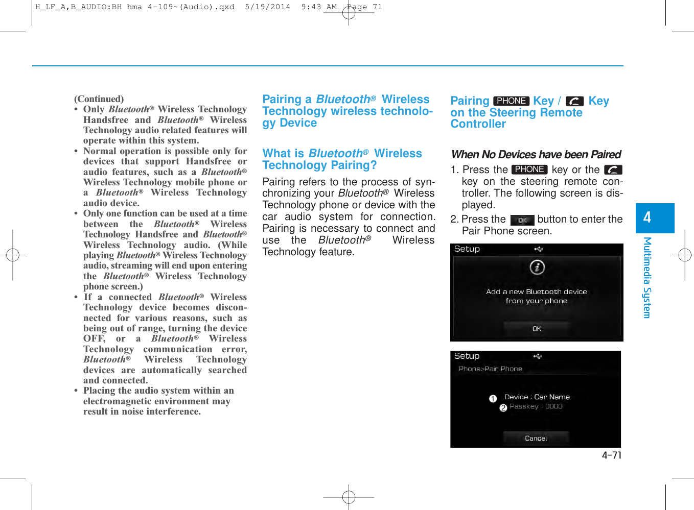 4-71Multimedia System4Pairing a Bluetooth®WirelessTechnology wireless technolo-gy DeviceWhat is Bluetooth®WirelessTechnology Pairing?Pairing refers to the process of syn-chronizing your Bluetooth®WirelessTechnology phone or device with thecar audio system for connection.Pairing is necessary to connect anduse the Bluetooth®WirelessTechnology feature.Pairing Key / Keyon the Steering RemoteControllerWhen No Devices have been Paired1. Press the  key or thekey on the steering remote con-troller. The following screen is dis-played. 2. Press the  button to enter thePair Phone screen.PHONEPHONE(Continued)• Only  Bluetooth®Wireless TechnologyHandsfree and Bluetooth®WirelessTechnology audio related features willoperate within this system. • Normal operation is possible only fordevices that support Handsfree oraudio features, such as a Bluetooth®Wireless Technology mobile phone ora  Bluetooth®Wireless Technologyaudio device. • Only one function can be used at a timebetween the Bluetooth®WirelessTechnology Handsfree and Bluetooth®Wireless Technology audio. (Whileplaying Bluetooth®Wireless Technologyaudio, streaming will end upon enteringthe  Bluetooth®Wireless Technologyphone screen.) • If a connected Bluetooth®WirelessTechnology device becomes discon-nected for various reasons, such asbeing out of range, turning the deviceOFF, or a Bluetooth®WirelessTechnology communication error,Bluetooth®Wireless Technologydevices are automatically searchedand connected.• Placing the audio system within anelectromagnetic environment mayresult in noise interference.H_LF_A,B_AUDIO:BH hma 4-109~(Audio).qxd  5/19/2014  9:43 AM  Page 71
