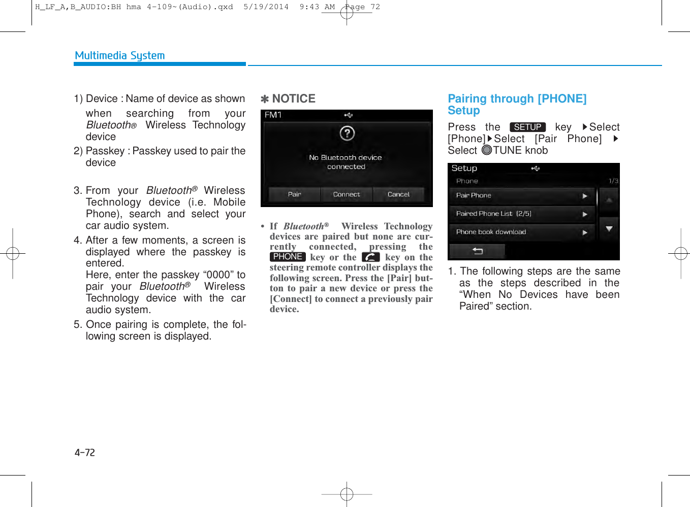 4-72Multimedia System1) Device : Name of device as shown when searching from yourBluetooth®  Wireless Technologydevice2) Passkey : Passkey used to pair thedevice3. From your Bluetooth®WirelessTechnology device (i.e. MobilePhone), search and select yourcar audio system.4. After a few moments, a screen isdisplayed where the passkey isentered.Here, enter the passkey “0000” topair your Bluetooth®WirelessTechnology device with the caraudio system.5. Once pairing is complete, the fol-lowing screen is displayed.✽NOTICE • If  Bluetooth®Wireless Technologydevices are paired but none are cur-rently connected, pressing thekey or the  key on thesteering remote controller displays thefollowing screen. Press the [Pair] but-ton to pair a new device or press the[Connect] to connect a previously pairdevice.Pairing through [PHONE]SetupPress the  key  Select[Phone] Select [Pair Phone]Select TUNE knob1. The following steps are the sameas the steps described in the“When No Devices have beenPaired” section.SETUP PHONEH_LF_A,B_AUDIO:BH hma 4-109~(Audio).qxd  5/19/2014  9:43 AM  Page 72