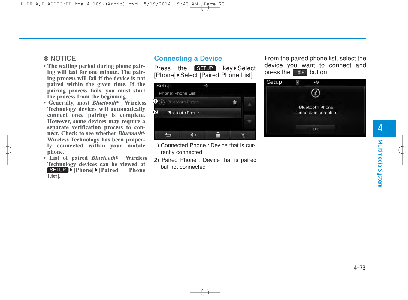 4-73Multimedia System4✽NOTICE • The waiting period during phone pair-ing will last for one minute. The pair-ing process will fail if the device is notpaired within the given time. If thepairing process fails, you must startthe process from the beginning.• Generally, most Bluetooth®WirelessTechnology devices will automaticallyconnect once pairing is complete.However, some devices may require aseparate verification process to con-nect. Check to see whether Bluetooth®Wireless Technology has been proper-ly connected within your mobilephone.• List of paired Bluetooth®WirelessTechnology devices can be viewed at[Phone] [Paired PhoneList].Connecting a DevicePress the  key Select[Phone] Select [Paired Phone List]1) Connected Phone : Device that is cur-rently connected 2) Paired Phone : Device that is pairedbut not connectedFrom the paired phone list, select thedevice you want to connect andpress the  button.SETUP SETUP H_LF_A,B_AUDIO:BH hma 4-109~(Audio).qxd  5/19/2014  9:43 AM  Page 73