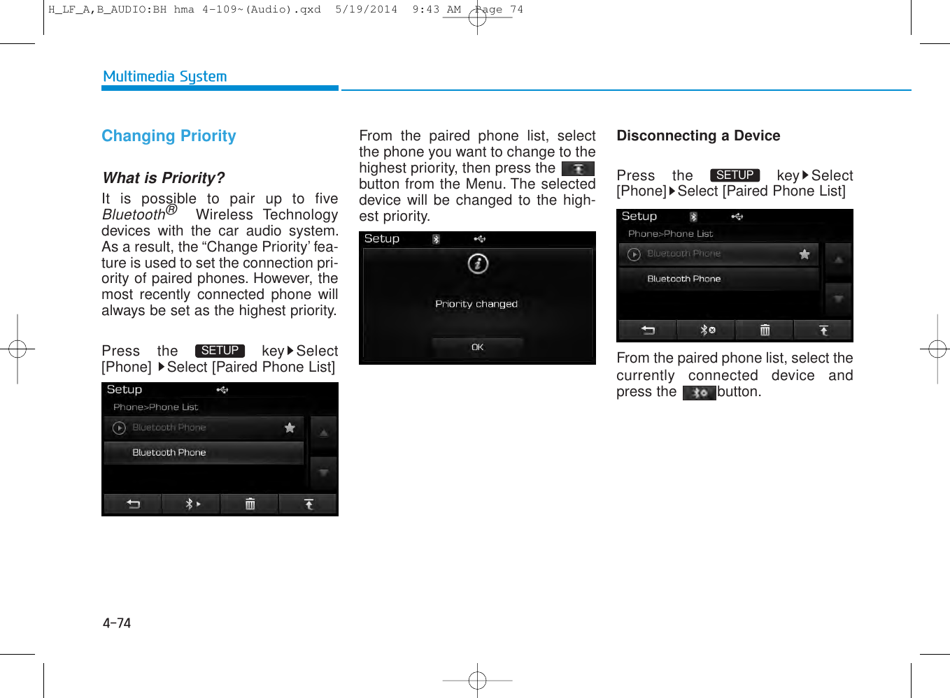 4-74Multimedia SystemChanging PriorityWhat is Priority?It is possible to pair up to fiveBluetooth®Wireless Technologydevices with the car audio system.As a result, the “Change Priority’ fea-ture is used to set the connection pri-ority of paired phones. However, themost recently connected phone willalways be set as the highest priority.Press the  key Select[Phone]  Select [Paired Phone List]From the paired phone list, selectthe phone you want to change to thehighest priority, then press thebutton from the Menu. The selecteddevice will be changed to the high-est priority. Disconnecting a DevicePress the  key Select[Phone] Select [Paired Phone List]From the paired phone list, select thecurrently connected device andpress the  button.SETUP SETUP H_LF_A,B_AUDIO:BH hma 4-109~(Audio).qxd  5/19/2014  9:43 AM  Page 74