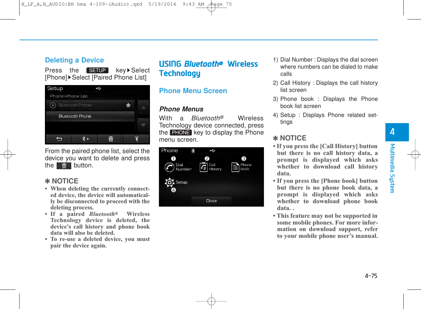 4-75Multimedia System4Deleting a DevicePress the  key Select[Phone] Select [Paired Phone List]From the paired phone list, select thedevice you want to delete and pressthe button.✽NOTICE • When deleting the currently connect-ed device, the device will automatical-ly be disconnected to proceed with thedeleting process.• If a paired Bluetooth®WirelessTechnology device is deleted, thedevice’s call history and phone bookdata will also be deleted.• To re-use a deleted device, you mustpair the device again.USING Bluetooth®WirelessTechnologyPhone Menu ScreenPhone MenusWith a Bluetooth®WirelessTechnology device connected, pressthe  key to display the Phonemenu screen.1) Dial Number : Displays the dial screenwhere numbers can be dialed to makecalls2) Call History : Displays the call historylist screen3) Phone book : Displays the Phonebook list screen4) Setup : Displays Phone related set-tings✽NOTICE • If you press the [Call History] buttonbut there is no call history data, aprompt is displayed which askswhether to download call historydata.• If you press the [Phone book] buttonbut there is no phone book data, aprompt is displayed which askswhether to download phone bookdata. .• This feature may not be supported insome mobile phones. For more infor-mation on download support, referto your mobile phone user’s manual.PHONESETUP H_LF_A,B_AUDIO:BH hma 4-109~(Audio).qxd  5/19/2014  9:43 AM  Page 75