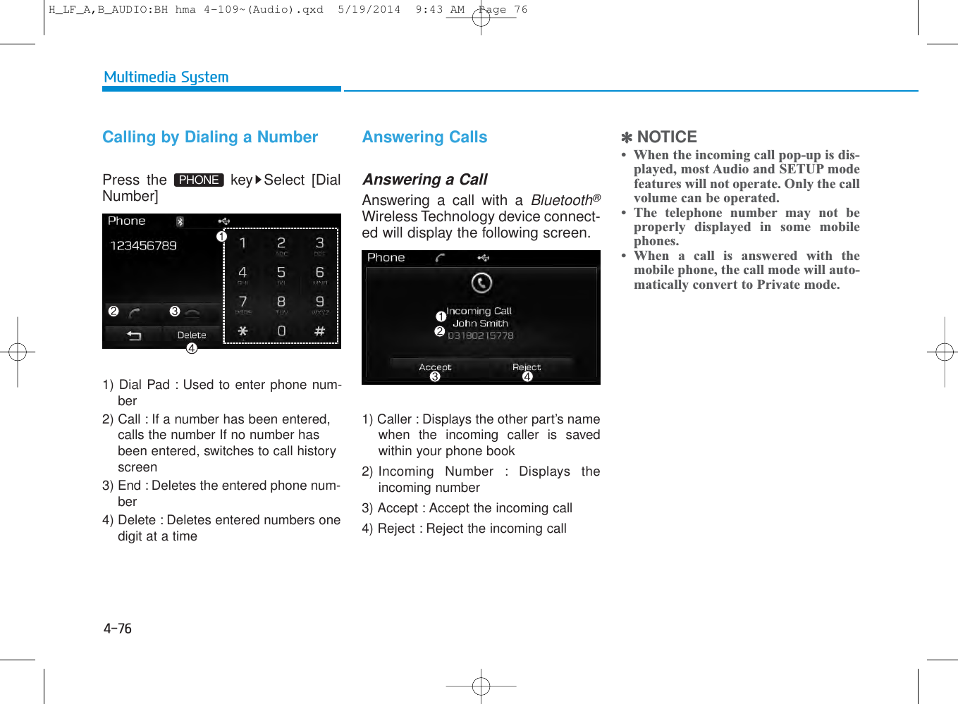 4-76Multimedia SystemCalling by Dialing a NumberPress the  key Select [DialNumber]1) Dial Pad : Used to enter phone num-ber2) Call : If a number has been entered,calls the number If no number hasbeen entered, switches to call historyscreen3) End : Deletes the entered phone num-ber4) Delete : Deletes entered numbers onedigit at a timeAnswering CallsAnswering a CallAnswering a call with a Bluetooth®Wireless Technology device connect-ed will display the following screen.1) Caller : Displays the other part’s namewhen the incoming caller is savedwithin your phone book2) Incoming Number : Displays theincoming number3) Accept : Accept the incoming call4) Reject : Reject the incoming call✽NOTICE •  When the incoming call pop-up is dis-played, most Audio and SETUP modefeatures will not operate. Only the callvolume can be operated.• The telephone number may not beproperly displayed in some mobilephones.• When a call is answered with themobile phone, the call mode will auto-matically convert to Private mode.PHONEH_LF_A,B_AUDIO:BH hma 4-109~(Audio).qxd  5/19/2014  9:43 AM  Page 76