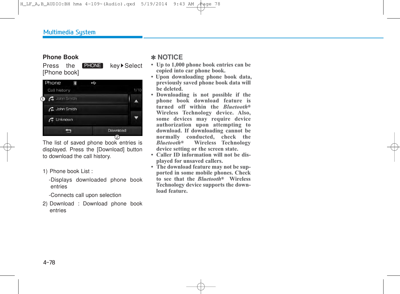 4-78Multimedia SystemPhone BookPress the  key Select[Phone book]The list of saved phone book entries isdisplayed. Press the [Download] buttonto download the call history.1) Phone book List : -Displays downloaded phone bookentries-Connects call upon selection2) Download : Download phone bookentries✽NOTICE • Up to 1,000 phone book entries can becopied into car phone book. • Upon downloading phone book data,previously saved phone book data willbe deleted. • Downloading is not possible if thephone book download feature isturned off within the Bluetooth®Wireless Technology device. Also,some devices may require deviceauthorization upon attempting todownload. If downloading cannot benormally conducted, check theBluetooth®Wireless Technologydevice setting or the screen state. • Caller ID information will not be dis-played for unsaved callers. • The download feature may not be sup-ported in some mobile phones. Checkto see that the Bluetooth®WirelessTechnology device supports the down-load feature.PHONEH_LF_A,B_AUDIO:BH hma 4-109~(Audio).qxd  5/19/2014  9:43 AM  Page 78