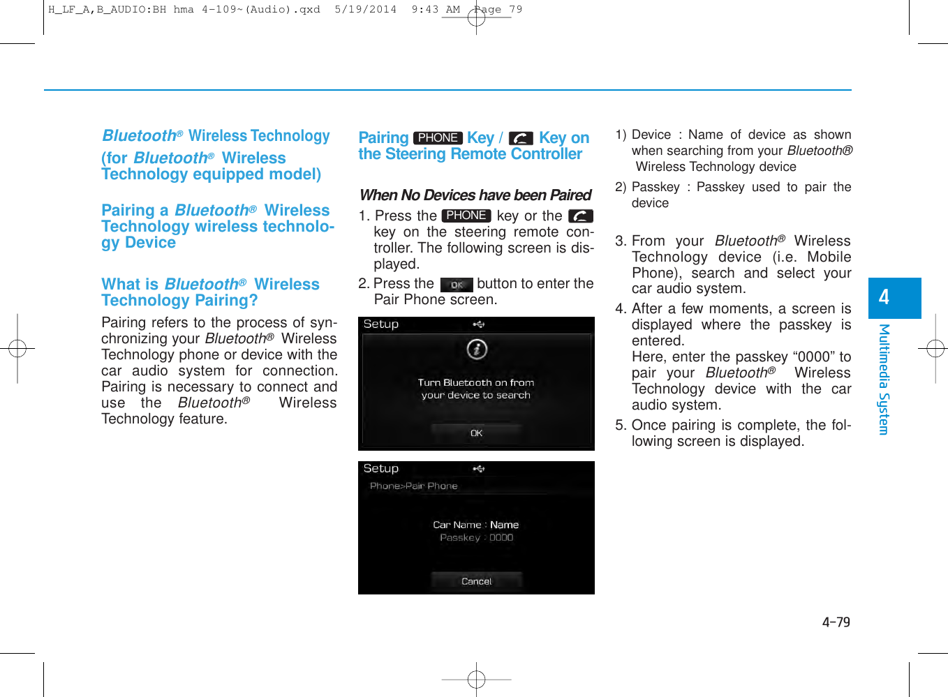 4-79Multimedia System4   Bluetooth® Wireless Technology(for Bluetooth®WirelessTechnology equipped model)Pairing a Bluetooth®WirelessTechnology wireless technolo-gy DeviceWhat is Bluetooth®WirelessTechnology Pairing?Pairing refers to the process of syn-chronizing your Bluetooth®WirelessTechnology phone or device with thecar audio system for connection.Pairing is necessary to connect anduse the Bluetooth®WirelessTechnology feature.Pairing  Key /  Key onthe Steering Remote ControllerWhen No Devices have been Paired1. Press the  key or thekey on the steering remote con-troller. The following screen is dis-played. 2. Press the  button to enter thePair Phone screen.1) Device : Name of device as shownwhen searching from your Bluetooth®Wireless Technology device2) Passkey : Passkey used to pair thedevice3. From your Bluetooth®WirelessTechnology device (i.e. MobilePhone), search and select yourcar audio system.4. After a few moments, a screen isdisplayed where the passkey isentered.Here, enter the passkey “0000” topair your Bluetooth®WirelessTechnology device with the caraudio system.5. Once pairing is complete, the fol-lowing screen is displayed.PHONEPHONEH_LF_A,B_AUDIO:BH hma 4-109~(Audio).qxd  5/19/2014  9:43 AM  Page 79