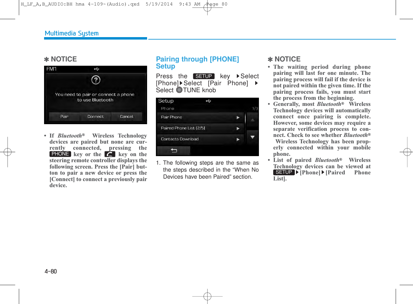 4-80Multimedia System✽NOTICE • If  Bluetooth®Wireless Technologydevices are paired but none are cur-rently connected, pressing thekey or the  key on thesteering remote controller displays thefollowing screen. Press the [Pair] but-ton to pair a new device or press the[Connect] to connect a previously pairdevice.Pairing through [PHONE]SetupPress the  key  Select[Phone] Select [Pair Phone]Select TUNE knob1. The following steps are the same asthe steps described in the “When NoDevices have been Paired” section.✽NOTICE • The waiting period during phonepairing will last for one minute. Thepairing process will fail if the device isnot paired within the given time. If thepairing process fails, you must startthe process from the beginning.• Generally, most Bluetooth®WirelessTechnology devices will automaticallyconnect once pairing is complete.However, some devices may require aseparate verification process to con-nect. Check to see whether Bluetooth®Wireless Technology has been prop-erly connected within your mobilephone.• List of paired Bluetooth®WirelessTechnology devices can be viewed at[Phone] [Paired PhoneList].SETUP PHONESETUP H_LF_A,B_AUDIO:BH hma 4-109~(Audio).qxd  5/19/2014  9:43 AM  Page 80