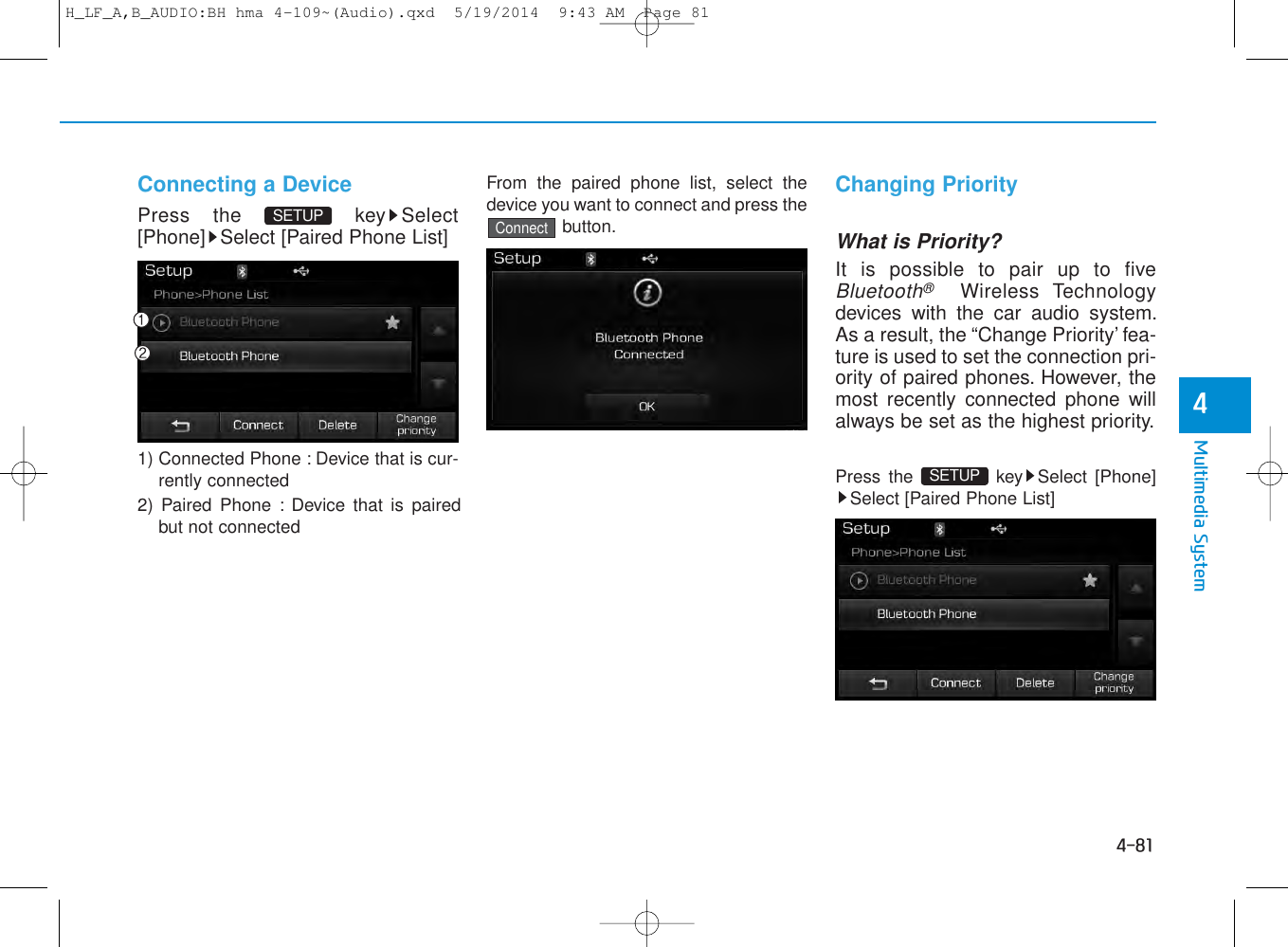 4-81Multimedia System4Connecting a DevicePress the  key Select[Phone] Select [Paired Phone List]1) Connected Phone : Device that is cur-rently connected 2) Paired Phone : Device that is pairedbut not connectedFrom the paired phone list, select thedevice you want to connect and press thebutton.Changing PriorityWhat is Priority?It is possible to pair up to fiveBluetooth®Wireless Technologydevices with the car audio system.As a result, the “Change Priority’ fea-ture is used to set the connection pri-ority of paired phones. However, themost recently connected phone willalways be set as the highest priority.Press the  key Select [Phone]Select [Paired Phone List]ConnectSETUP SETUP H_LF_A,B_AUDIO:BH hma 4-109~(Audio).qxd  5/19/2014  9:43 AM  Page 81