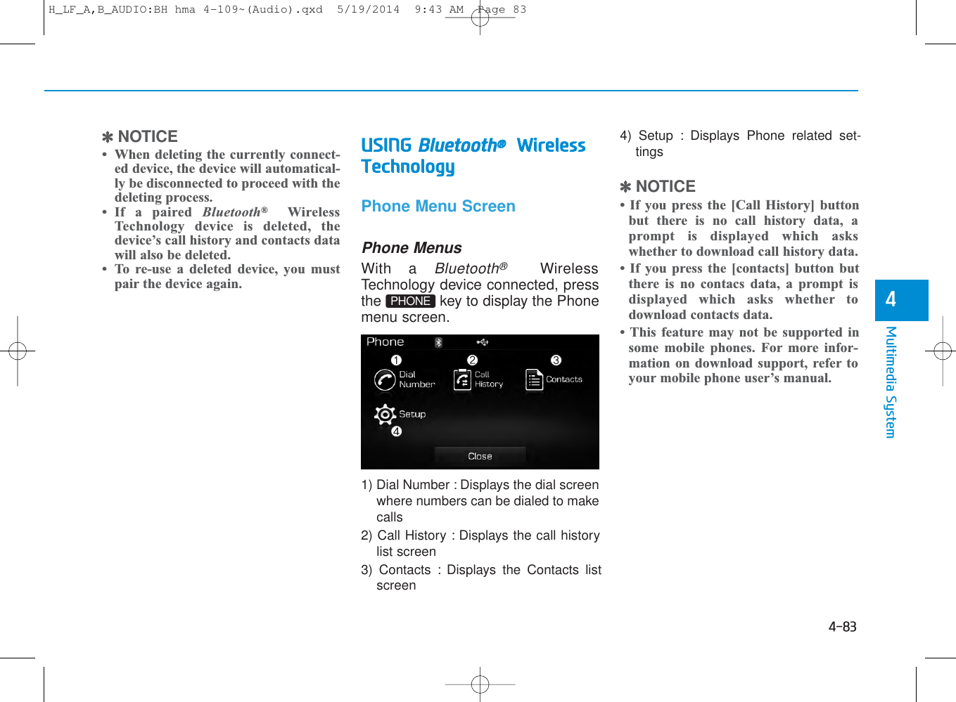 4-83Multimedia System4✽NOTICE • When deleting the currently connect-ed device, the device will automatical-ly be disconnected to proceed with thedeleting process.• If a paired Bluetooth®WirelessTechnology device is deleted, thedevice’s call history and contacts datawill also be deleted.• To re-use a deleted device, you mustpair the device again.USING Bluetooth®WirelessTechnologyPhone Menu ScreenPhone MenusWith a Bluetooth®WirelessTechnology device connected, pressthe  key to display the Phonemenu screen.1) Dial Number : Displays the dial screenwhere numbers can be dialed to makecalls2) Call History : Displays the call historylist screen3) Contacts : Displays the Contacts listscreen4) Setup : Displays Phone related set-tings✽NOTICE • If you press the [Call History] buttonbut there is no call history data, aprompt is displayed which askswhether to download call history data.• If you press the [contacts] button butthere is no contacs data, a prompt isdisplayed which asks whether todownload contacts data. • This feature may not be supported insome mobile phones. For more infor-mation on download support, refer toyour mobile phone user’s manual.PHONEH_LF_A,B_AUDIO:BH hma 4-109~(Audio).qxd  5/19/2014  9:43 AM  Page 83