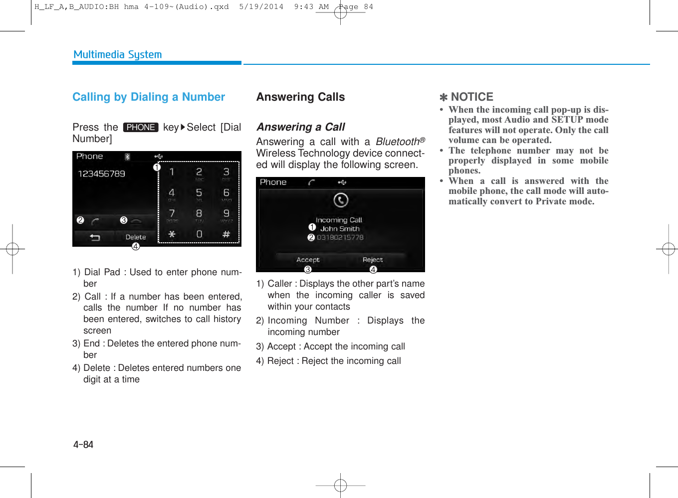 4-84Multimedia SystemCalling by Dialing a NumberPress the  key Select [DialNumber]1) Dial Pad : Used to enter phone num-ber2) Call : If a number has been entered,calls the number If no number hasbeen entered, switches to call historyscreen3) End : Deletes the entered phone num-ber4) Delete : Deletes entered numbers onedigit at a timeAnswering CallsAnswering a CallAnswering a call with a Bluetooth®Wireless Technology device connect-ed will display the following screen.1) Caller : Displays the other part’s namewhen the incoming caller is savedwithin your contacts2) Incoming Number : Displays theincoming number3) Accept : Accept the incoming call4) Reject : Reject the incoming call✽NOTICE • When the incoming call pop-up is dis-played, most Audio and SETUP modefeatures will not operate. Only the callvolume can be operated.• The telephone number may not beproperly displayed in some mobilephones.• When a call is answered with themobile phone, the call mode will auto-matically convert to Private mode.PHONEH_LF_A,B_AUDIO:BH hma 4-109~(Audio).qxd  5/19/2014  9:43 AM  Page 84