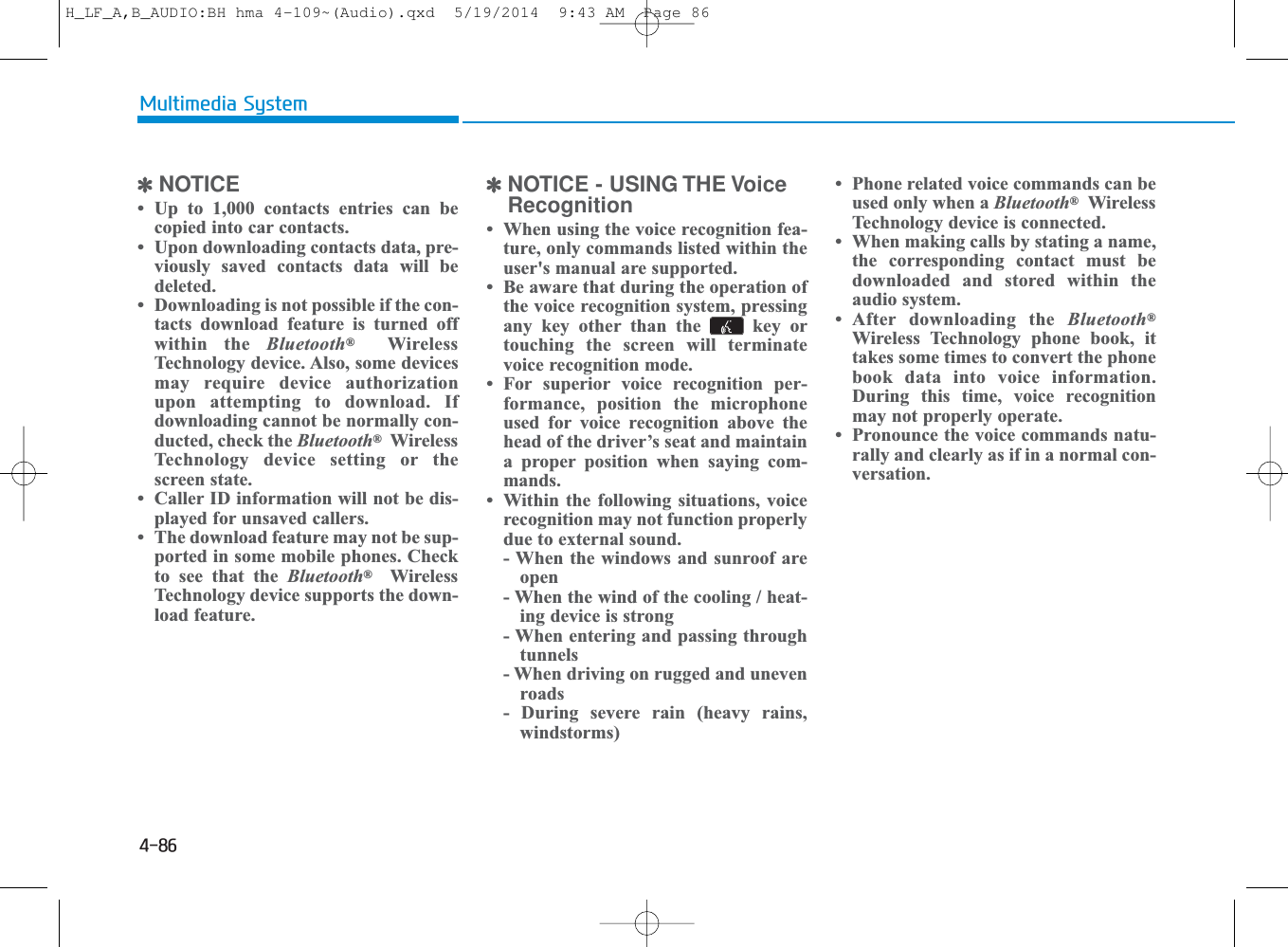 4-86Multimedia System✽NOTICE • Up to 1,000 contacts entries can becopied into car contacts. • Upon downloading contacts data, pre-viously saved contacts data will bedeleted. • Downloading is not possible if the con-tacts download feature is turned offwithin the Bluetooth®WirelessTechnology device. Also, some devicesmay require device authorizationupon attempting to download. Ifdownloading cannot be normally con-ducted, check the Bluetooth®WirelessTechnology device setting or thescreen state. • Caller ID information will not be dis-played for unsaved callers. • The download feature may not be sup-ported in some mobile phones. Checkto see that the Bluetooth®WirelessTechnology device supports the down-load feature.✽NOTICE - USING THE VoiceRecognition• When using the voice recognition fea-ture, only commands listed within theuser&apos;s manual are supported.• Be aware that during the operation ofthe voice recognition system, pressingany key other than the  key ortouching the screen will terminatevoice recognition mode.• For superior voice recognition per-formance, position the microphoneused for voice recognition above thehead of the driver’s seat and maintaina proper position when saying com-mands.• Within the following situations, voicerecognition may not function properlydue to external sound.- When the windows and sunroof areopen- When the wind of the cooling / heat-ing device is strong- When entering and passing throughtunnels- When driving on rugged and unevenroads- During severe rain (heavy rains,windstorms)• Phone related voice commands can beused only when a Bluetooth®WirelessTechnology device is connected.• When making calls by stating a name,the corresponding contact must bedownloaded and stored within theaudio system.• After downloading the Bluetooth®Wireless Technology phone book, ittakes some times to convert the phonebook data into voice information.During this time, voice recognitionmay not properly operate.• Pronounce the voice commands natu-rally and clearly as if in a normal con-versation.H_LF_A,B_AUDIO:BH hma 4-109~(Audio).qxd  5/19/2014  9:43 AM  Page 86