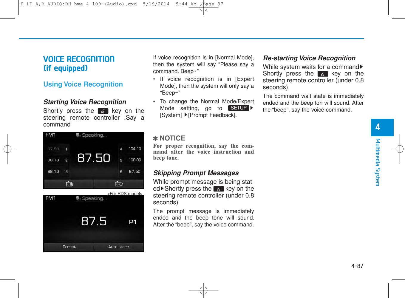 4-87Multimedia System4VOICE RECOGNITION (if equipped)Using Voice RecognitionStarting Voice RecognitionShortly press the  key on thesteering remote controller .Say acommandIf voice recognition is in [Normal Mode],then the system will say “Please say acommand. Beep~”• If voice recognition is in [ExpertMode], then the system will only say a“Beep~”• To change the Normal Mode/ExpertMode setting, go to [System] [Prompt Feedback].✽NOTICE For proper recognition, say the com-mand after the voice instruction andbeep tone.Skipping Prompt MessagesWhile prompt message is being stat-ed Shortly press the  key on thesteering remote controller (under 0.8seconds)The prompt message is immediatelyended and the beep tone will sound.After the “beep”, say the voice command.Re-starting Voice RecognitionWhile system waits for a commandShortly press the  key on thesteering remote controller (under 0.8seconds)The command wait state is immediatelyended and the beep ton will sound. Afterthe “beep”, say the voice command.SETUP &lt;For RDS model&gt;H_LF_A,B_AUDIO:BH hma 4-109~(Audio).qxd  5/19/2014  9:44 AM  Page 87