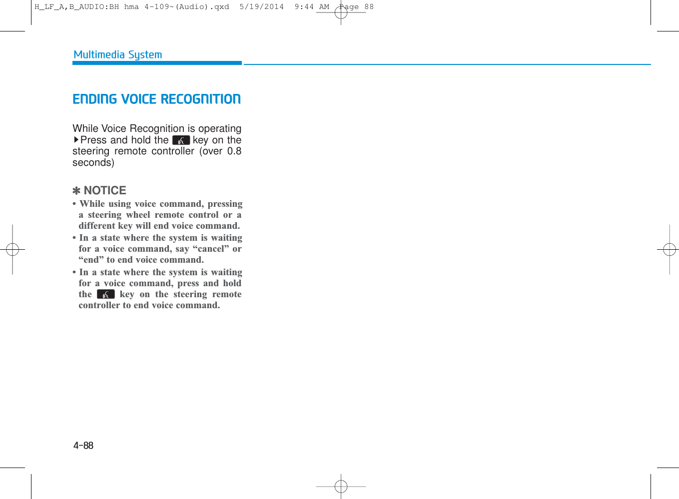 4-88Multimedia SystemENDING VOICE RECOGNITIONWhile Voice Recognition is operatingPress and hold the  key on thesteering remote controller (over 0.8seconds)✽NOTICE • While using voice command, pressinga steering wheel remote control or adifferent key will end voice command.• In a state where the system is waitingfor a voice command, say “cancel” or“end” to end voice command.• In a state where the system is waitingfor a voice command, press and holdthe  key on the steering remotecontroller to end voice command.H_LF_A,B_AUDIO:BH hma 4-109~(Audio).qxd  5/19/2014  9:44 AM  Page 88