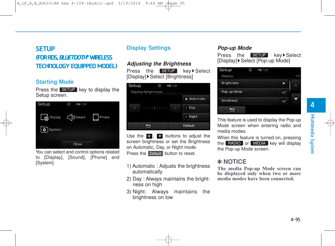 4-95Multimedia System4SETUP(FOR RDS, BLUETOOTH®WIRELESSTECHNOLOGY EQUIPPED MODEL)Starting ModePress the  key to display theSetup screen.You can select and control options relatedto [Display], [Sound], [Phone] and[System].Display SettingsAdjusting the BrightnessPress the  key Select[Display] Select [Brightness]Use the  ,  buttons to adjust thescreen brightness or set the Brightnesson Automatic, Day, or Night mode.Press the  button to reset.1) Automatic : Adjusts the brightnessautomatically2) Day : Always maintains the bright-ness on high3) Night: Always maintains thebrightness on lowPop-up ModePress the  key Select[Display] Select [Pop-up Mode]This feature is used to display the Pop-upMode screen when entering radio andmedia modes.When this feature is turned on, pressingthe or key will displaythe Pop-up Mode screen.✽NOTICE The media Pop-up Mode screen canbe displayed only when two or moremedia modes have been connected.MEDIA RADIO SETUP DefaultSETUP SETUP H_LF_A,B_AUDIO:BH hma 4-109~(Audio).qxd  5/19/2014  9:44 AM  Page 95