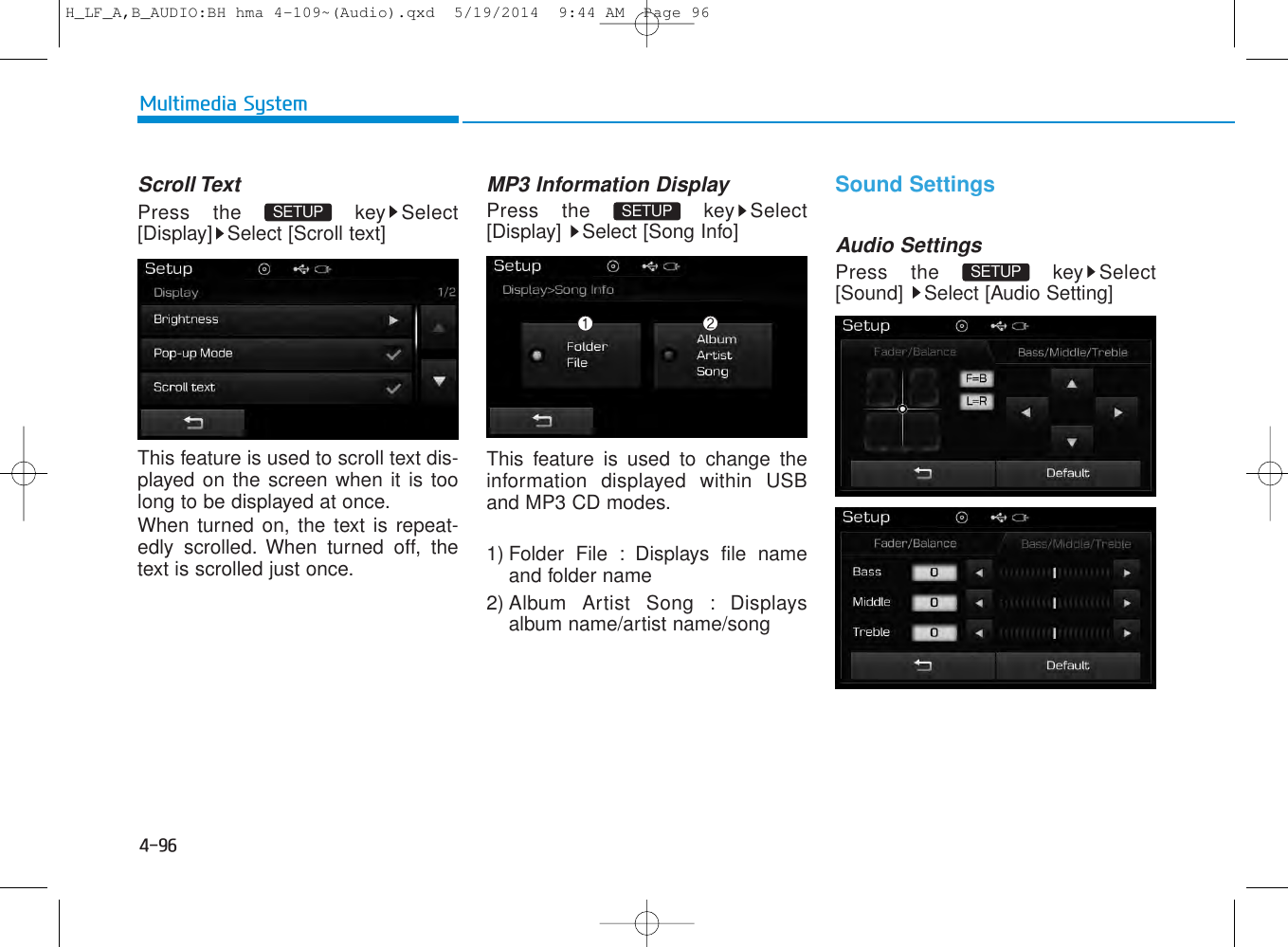 4-96Multimedia SystemScroll TextPress the  key Select[Display] Select [Scroll text]This feature is used to scroll text dis-played on the screen when it is toolong to be displayed at once. When turned on, the text is repeat-edly scrolled. When turned off, thetext is scrolled just once.MP3 Information DisplayPress the  key Select[Display]  Select [Song Info]This feature is used to change theinformation displayed within USBand MP3 CD modes.1) Folder File : Displays file nameand folder name2) Album Artist Song : Displaysalbum name/artist name/songSound SettingsAudio SettingsPress the  key Select[Sound]  Select [Audio Setting]SETUP SETUP SETUP H_LF_A,B_AUDIO:BH hma 4-109~(Audio).qxd  5/19/2014  9:44 AM  Page 96