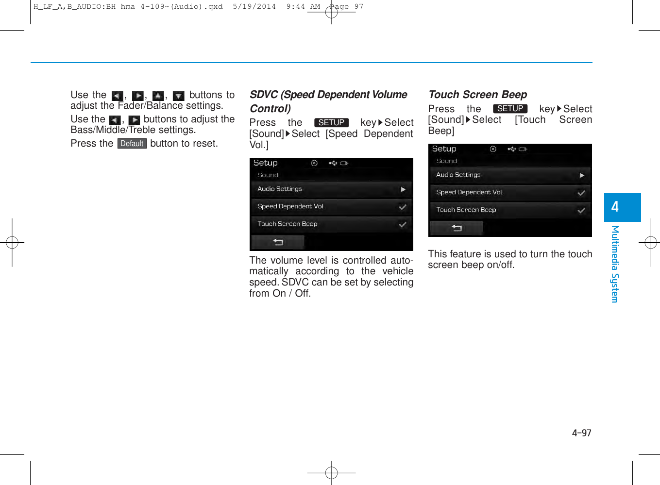4-97Multimedia System4Use the , , ,  buttons toadjust the Fader/Balance settings.Use the  ,  buttons to adjust theBass/Middle/Treble settings.Press the  button to reset.SDVC (Speed Dependent VolumeControl)Press the  key Select[Sound] Select [Speed DependentVol.]The volume level is controlled auto-matically according to the vehiclespeed. SDVC can be set by selectingfrom On / Off.Touch Screen BeepPress the  key Select[Sound] Select [Touch ScreenBeep]This feature is used to turn the touchscreen beep on/off.SETUP SETUP DefaultH_LF_A,B_AUDIO:BH hma 4-109~(Audio).qxd  5/19/2014  9:44 AM  Page 97