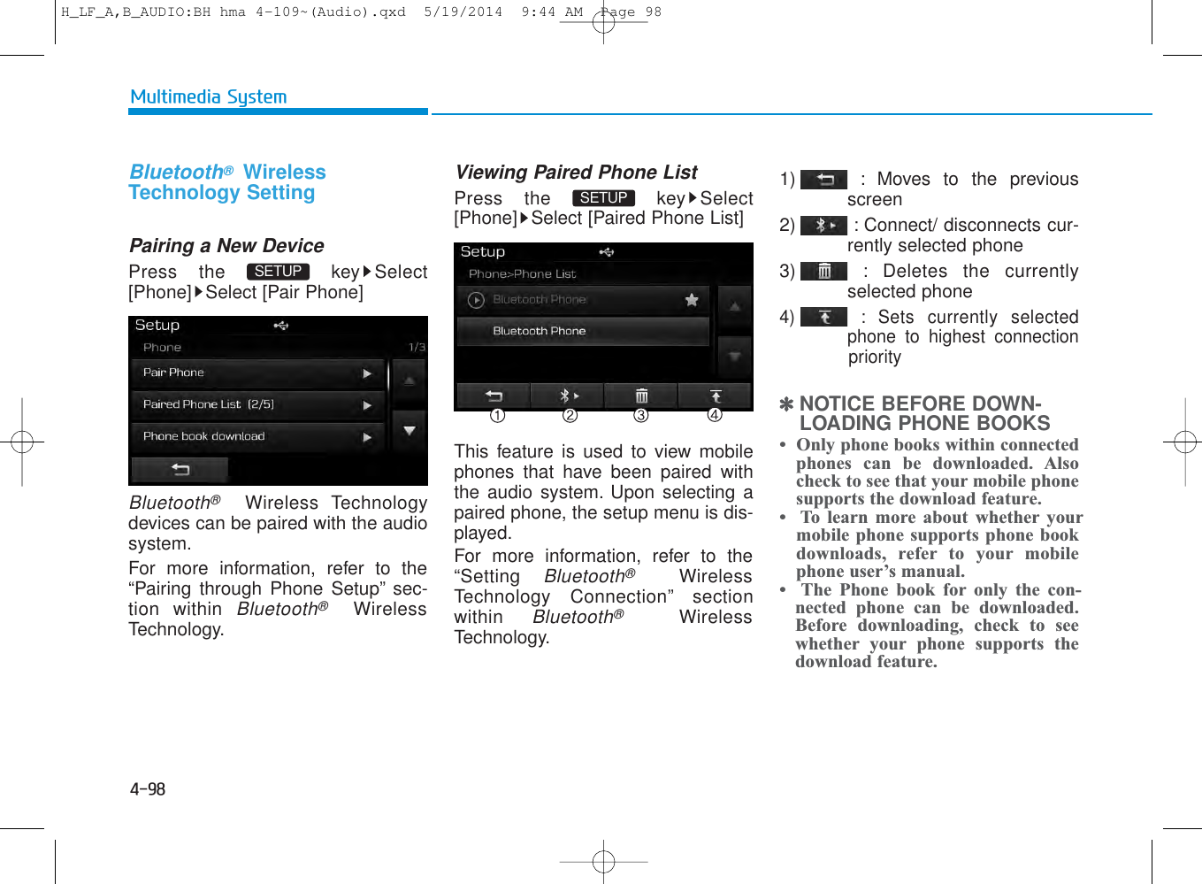 4-98Multimedia SystemBluetooth®WirelessTechnology SettingPairing a New DevicePress the  key Select[Phone] Select [Pair Phone]Bluetooth®Wireless Technologydevices can be paired with the audiosystem.For more information, refer to the“Pairing through Phone Setup” sec-tion within Bluetooth®WirelessTechnology.Viewing Paired Phone ListPress the  key Select[Phone] Select [Paired Phone List]This feature is used to view mobilephones that have been paired withthe audio system. Upon selecting apaired phone, the setup menu is dis-played.For more information, refer to the“Setting Bluetooth®WirelessTechnology Connection” sectionwithin Bluetooth®WirelessTechnology.1) : Moves to the previousscreen2) : Connect/ disconnects cur-rently selected phone3) : Deletes the currentlyselected phone4) : Sets currently selectedphone to highest connection priority✽NOTICE BEFORE DOWN-LOADING PHONE BOOKS •  Only phone books within connectedphones can be downloaded. Alsocheck to see that your mobile phonesupports the download feature.•  To learn more about whether yourmobile phone supports phone bookdownloads, refer to your mobilephone user’s manual.•  The Phone book for only the con-nected phone can be downloaded.Before downloading, check to seewhether your phone supports thedownload feature.SETUP SETUP H_LF_A,B_AUDIO:BH hma 4-109~(Audio).qxd  5/19/2014  9:44 AM  Page 98