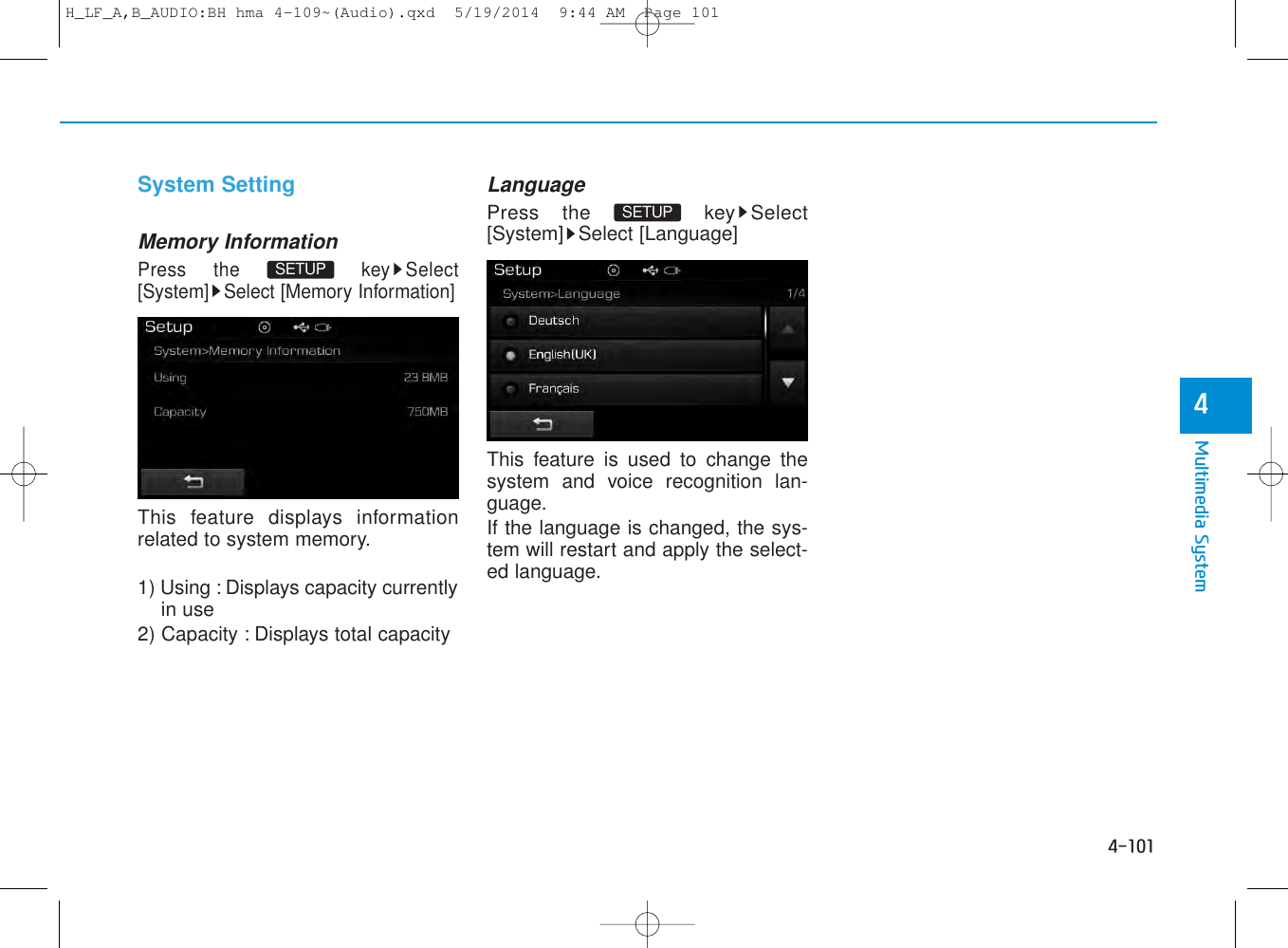 4-101Multimedia System4CAUTION• Bluetooth®Wireless Technologyaudio streaming may not be sup-ported in some Bluetooth®Wireless Technologyphones.                                      System SettingMemory InformationPress the  key Select[System] Select [Memory Information]This feature displays informationrelated to system memory.1) Using : Displays capacity currentlyin use2) Capacity : Displays total capacityLanguagePress the  key Select[System] Select [Language]This feature is used to change thesystem and voice recognition lan-guage.If the language is changed, the sys-tem will restart and apply the select-ed language.SETUP SETUP H_LF_A,B_AUDIO:BH hma 4-109~(Audio).qxd  5/19/2014  9:44 AM  Page 101