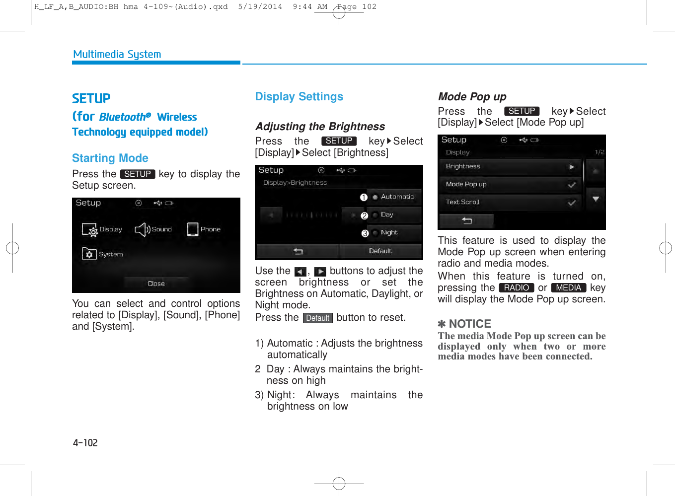 4-102Multimedia SystemSETUP(for Bluetooth®WirelessTechnology equipped model)Starting ModePress the  key to display theSetup screen.You can select and control optionsrelated to [Display], [Sound], [Phone]and [System].Display SettingsAdjusting the BrightnessPress the  key Select[Display] Select [Brightness]Use the  ,  buttons to adjust thescreen brightness or set theBrightness on Automatic, Daylight, orNight mode.Press the  button to reset.1) Automatic : Adjusts the brightnessautomatically2 Day : Always maintains the bright-ness on high3) Night: Always maintains thebrightness on lowMode Pop upPress the  key Select[Display] Select [Mode Pop up]This feature is used to display theMode Pop up screen when enteringradio and media modes.When this feature is turned on,pressing the or keywill display the Mode Pop up screen.✽NOTICE The media Mode Pop up screen can bedisplayed only when two or moremedia modes have been connected.RADIO  MEDIA SETUP DefaultSETUP SETUP H_LF_A,B_AUDIO:BH hma 4-109~(Audio).qxd  5/19/2014  9:44 AM  Page 102