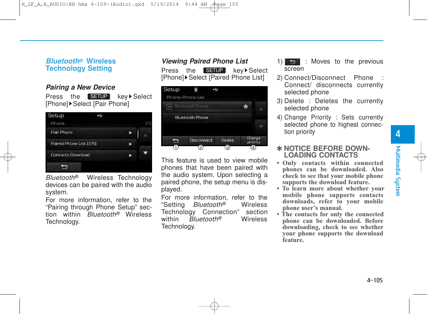 4-105Multimedia System4Bluetooth®WirelessTechnology SettingPairing a New DevicePress the  key Select[Phone] Select [Pair Phone]Bluetooth®Wireless Technologydevices can be paired with the audiosystem.For more information, refer to the“Pairing through Phone Setup” sec-tion within Bluetooth®WirelessTechnology.Viewing Paired Phone ListPress the  key Select[Phone] Select [Paired Phone List]This feature is used to view mobilephones that have been paired withthe audio system. Upon selecting apaired phone, the setup menu is dis-played.For more information, refer to the“Setting Bluetooth®WirelessTechnology Connection” sectionwithin Bluetooth®WirelessTechnology.1) : Moves to the previousscreen2) Connect/Disconnect Phone :Connect/ disconnects currentlyselected phone3) Delete : Deletes the currentlyselected phone4) Change Priority : Sets currentlyselected phone to highest connec-tion priority✽NOTICE BEFORE DOWN-LOADING CONTACTS• Only  contacts within  connectedphones can be downloaded. Alsocheck to see that your mobile phonesupports the download feature.• To learn more about whether yourmobile phone supports contactsdownloads, refer to your mobilephone user’s manual.• The contacts for only the connectedphone can be downloaded. Beforedownloading, check to see whetheryour phone supports the downloadfeature.SETUP SETUP H_LF_A,B_AUDIO:BH hma 4-109~(Audio).qxd  5/19/2014  9:44 AM  Page 105