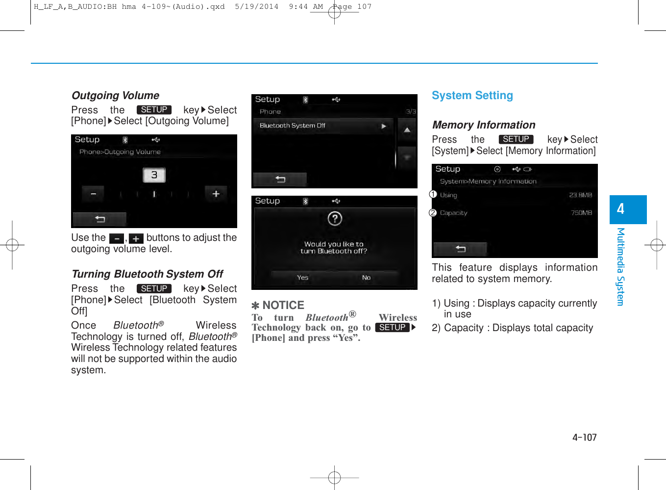 4-107Multimedia System4Outgoing VolumePress the  key Select[Phone] Select [Outgoing Volume]Use the  , buttons to adjust theoutgoing volume level.Turning Bluetooth System OffPress the  key Select[Phone] Select [Bluetooth SystemOff]Once Bluetooth®WirelessTechnology is turned off, Bluetooth®Wireless Technology related featureswill not be supported within the audiosystem.✽NOTICE To turn Bluetooth®WirelessTechnology back on, go to[Phone] and press “Yes”.System SettingMemory InformationPress the  key Select[System] Select [Memory Information]This feature displays informationrelated to system memory.1) Using : Displays capacity currentlyin use2) Capacity : Displays total capacitySETUP SETUP SETUP SETUP H_LF_A,B_AUDIO:BH hma 4-109~(Audio).qxd  5/19/2014  9:44 AM  Page 107