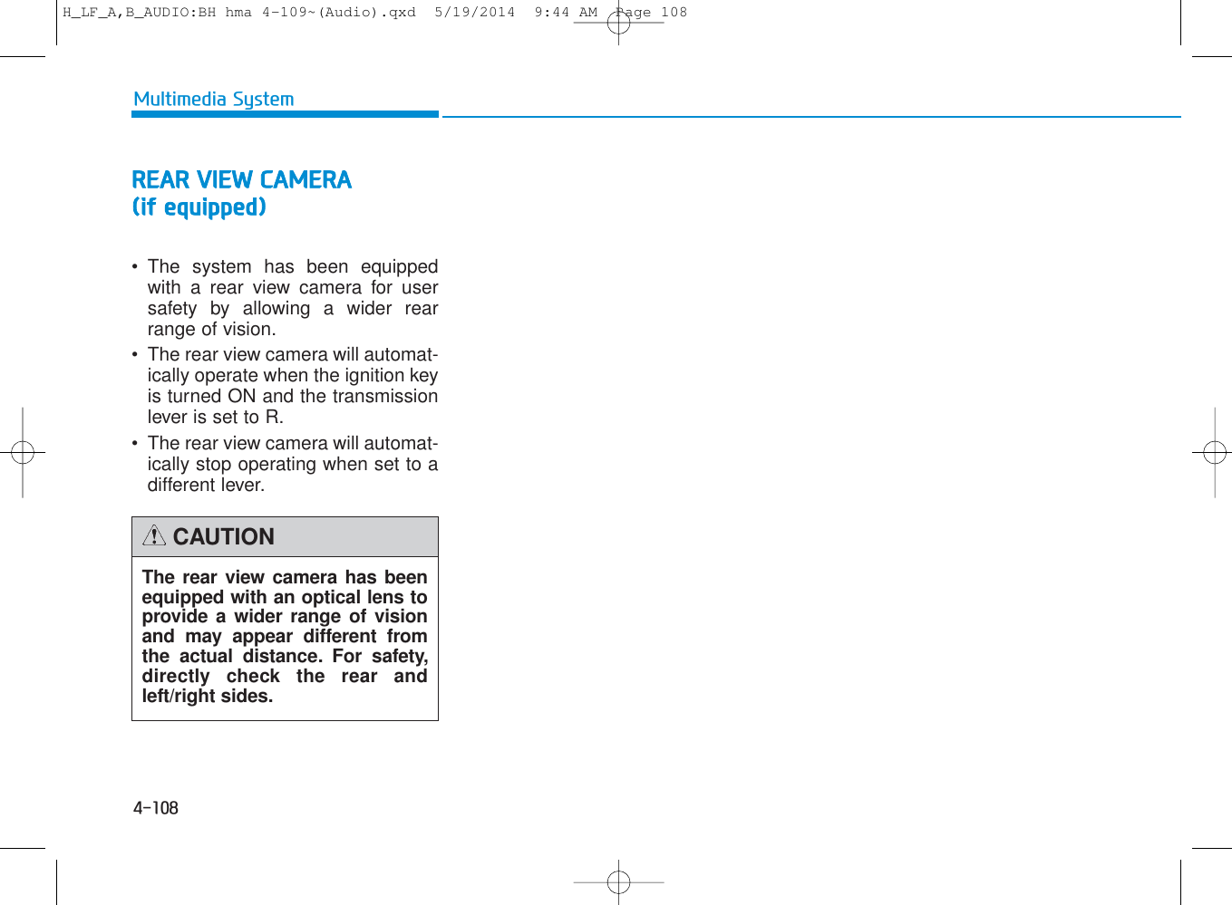 4-108Multimedia SystemREAR VIEW CAMERA(if equipped)• The system has been equippedwith a rear view camera for usersafety by allowing a wider rearrange of vision.• The rear view camera will automat-ically operate when the ignition keyis turned ON and the transmissionlever is set to R.• The rear view camera will automat-ically stop operating when set to adifferent lever.The rear view camera has beenequipped with an optical lens toprovide a wider range of visionand may appear different fromthe actual distance. For safety,directly check the rear andleft/right sides.CAUTIONH_LF_A,B_AUDIO:BH hma 4-109~(Audio).qxd  5/19/2014  9:44 AM  Page 108