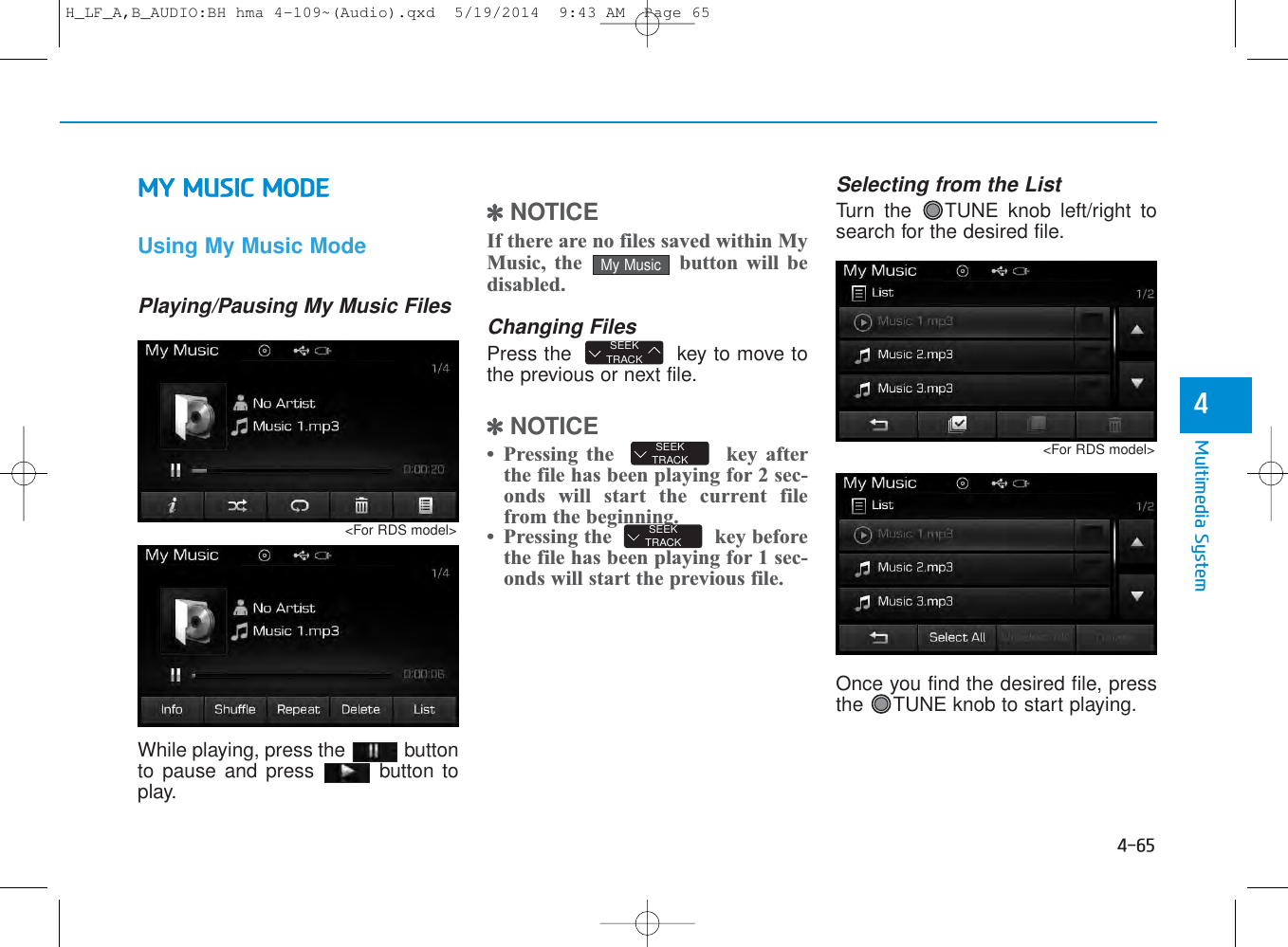 4-65Multimedia System4MY MUSIC MODEUsing My Music ModePlaying/Pausing My Music FilesWhile playing, press the  buttonto pause and press  button toplay.✽NOTICE If there are no files saved within MyMusic, the  button will bedisabled.Changing FilesPress the   key to move tothe previous or next file.✽NOTICE • Pressing the  key afterthe file has been playing for 2 sec-onds will start the current filefrom the beginning.• Pressing the  key beforethe file has been playing for 1 sec-onds will start the previous file.Selecting from the ListTurn the  TUNE knob left/right tosearch for the desired file.Once you find the desired file, pressthe  TUNE knob to start playing.SEEKTRACKSEEKTRACKSEEKTRACKMy Music&lt;For RDS model&gt;&lt;For RDS model&gt;H_LF_A,B_AUDIO:BH hma 4-109~(Audio).qxd  5/19/2014  9:43 AM  Page 65