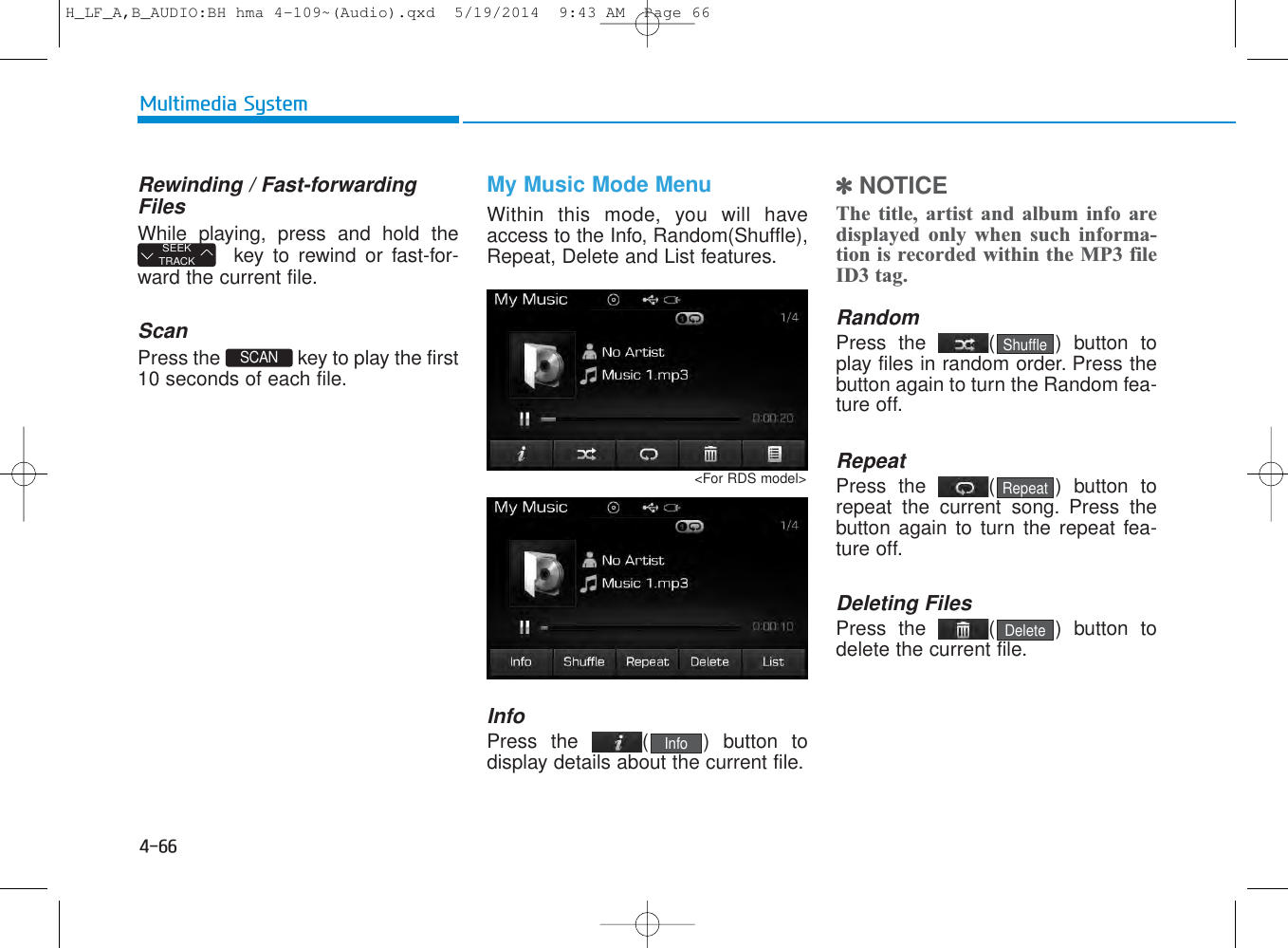 4-66Multimedia SystemRewinding / Fast-forwardingFilesWhile playing, press and hold thekey to rewind or fast-for-ward the current file.ScanPress the  key to play the first10 seconds of each file.My Music Mode MenuWithin this mode, you will haveaccess to the Info, Random(Shuffle),Repeat, Delete and List features.InfoPress the ( ) button todisplay details about the current file.✽NOTICE The title, artist and album info aredisplayed only when such informa-tion is recorded within the MP3 fileID3 tag.RandomPress the  ( ) button toplay files in random order. Press thebutton again to turn the Random fea-ture off.RepeatPress the  ( ) button torepeat the current song. Press thebutton again to turn the repeat fea-ture off.Deleting FilesPress the  ( ) button todelete the current file.DeleteRepeatShuffleSCAN SEEKTRACKInfo&lt;For RDS model&gt;H_LF_A,B_AUDIO:BH hma 4-109~(Audio).qxd  5/19/2014  9:43 AM  Page 66