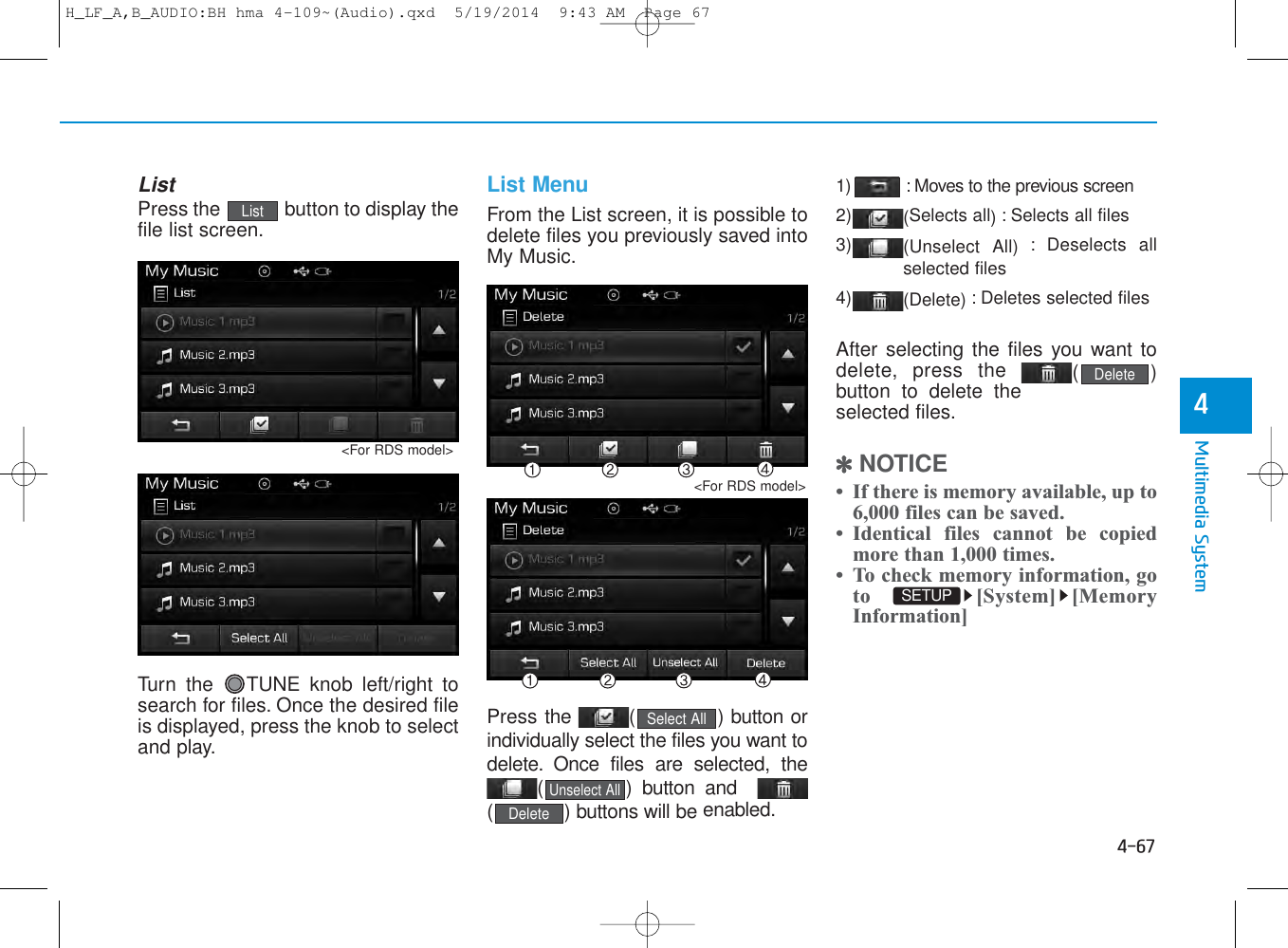 4-67Multimedia System4ListPress the  button to display thefile list screen.Turn the  TUNE knob left/right tosearch for files. Once the desired fileis displayed, press the knob to selectand play.List MenuFrom the List screen, it is possible todelete files you previously saved intoMy Music.Press the  ( ) button orindividually select the files you want todelete. Once files are selected, the( ) button and( ) buttons will be enabled.1) : Moves to the previous screen2) (Selects all) : Selects all files3) (Unselect All) : Deselects allselected files4) (Delete) : Deletes selected filesAfter selecting the files you want todelete, press the  ()button to delete theselected files.✽NOTICE • If there is memory available, up to6,000 files can be saved.• Identical files cannot be copiedmore than 1,000 times.• To check memory information, goto [System] [MemoryInformation]DeleteListSETUP DeleteUnselect AllSelect All&lt;For RDS model&gt;&lt;For RDS model&gt;H_LF_A,B_AUDIO:BH hma 4-109~(Audio).qxd  5/19/2014  9:43 AM  Page 67