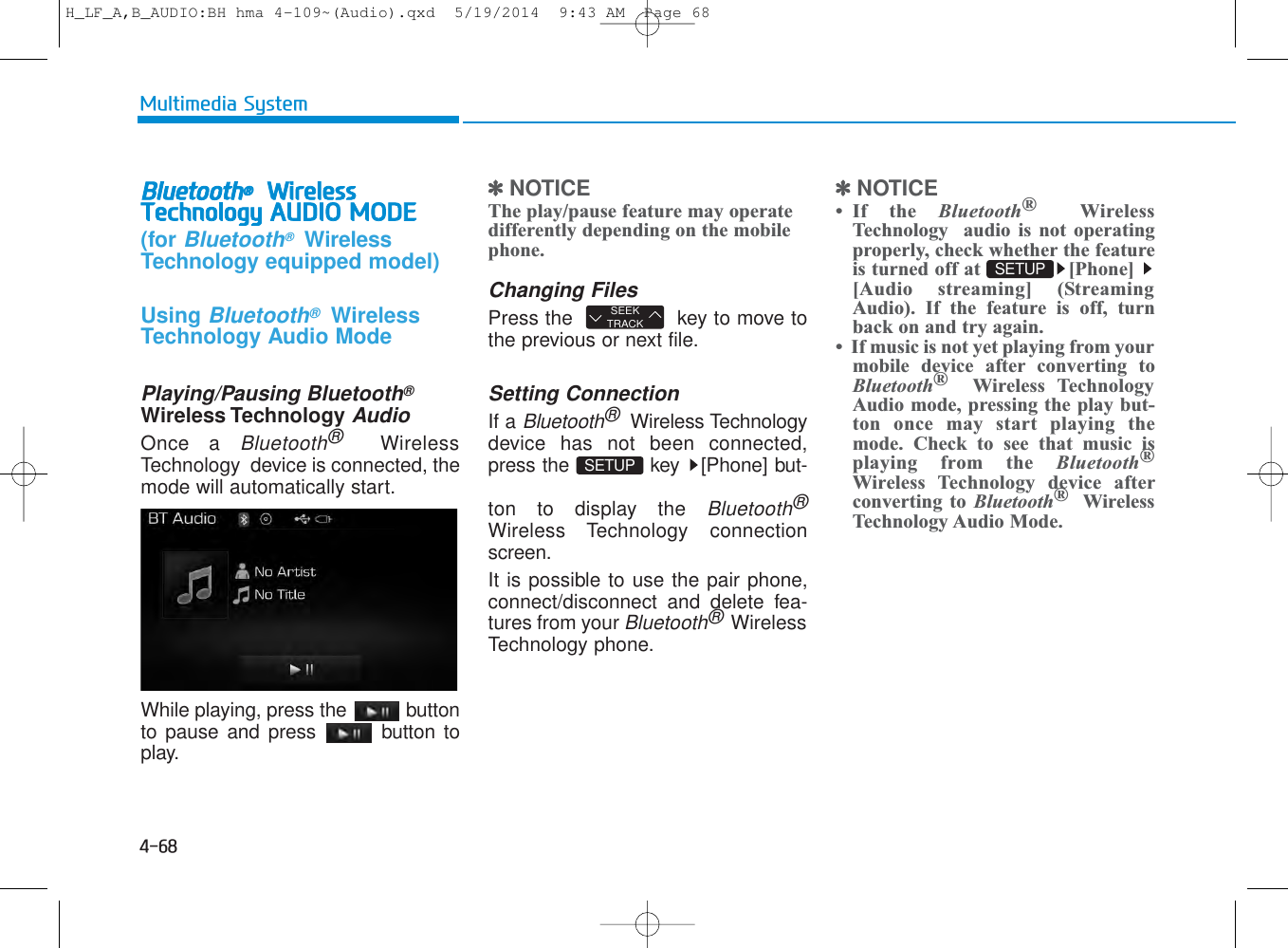 4-68Multimedia SystemBluetooth®WirelessTechnology AUDIO MODE(for Bluetooth®WirelessTechnology equipped model)Using Bluetooth®WirelessTechnology Audio ModePlaying/Pausing Bluetooth®Wireless TechnologyAudioOnce a Bluetooth®WirelessTechnology  device is connected, themode will automatically start.While playing, press the  buttonto pause and press  button toplay.✽NOTICE The play/pause feature may operatedifferently depending on the mobilephone.Changing FilesPress the   key to move tothe previous or next file.Setting ConnectionIf a Bluetooth®Wireless Technologydevice has not been connected,press the  key  [Phone] but-ton to display the Bluetooth®Wireless Technology connectionscreen.It is possible to use the pair phone,connect/disconnect and delete fea-tures from your Bluetooth®WirelessTechnology phone.✽NOTICE • If the Bluetooth®WirelessTechnology  audio is not operatingproperly, check whether the featureis turned off at  [Phone] [Audio streaming] (StreamingAudio). If the feature is off, turnback on and try again.•  If music is not yet playing from yourmobile device after converting toBluetooth®Wireless TechnologyAudio mode, pressing the play but-ton once may start playing themode. Check to see that music isplaying from the Bluetooth®Wireless Technology device afterconverting to Bluetooth®WirelessTechnology Audio Mode.SEEKTRACKSETUP SETUP H_LF_A,B_AUDIO:BH hma 4-109~(Audio).qxd  5/19/2014  9:43 AM  Page 68