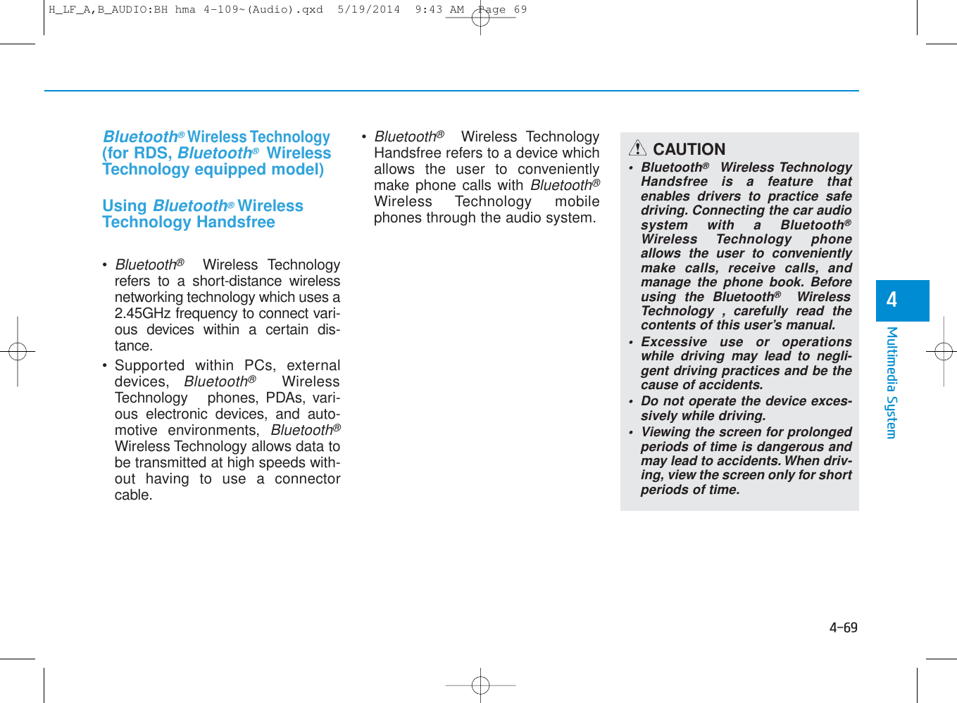 4-69Multimedia System4   Bluetooth®Wireless Technology(for RDS, Bluetooth®WirelessTechnology equipped model)Using    Bluetooth®WirelessTechnology Handsfree• Bluetooth®Wireless Technologyrefers to a short-distance wirelessnetworking technology which uses a2.45GHz frequency to connect vari-ous devices within a certain dis-tance.• Supported within PCs, externaldevices, Bluetooth®WirelessTechnology phones, PDAs, vari-ous electronic devices, and auto-motive environments, Bluetooth®Wireless Technology allows data tobe transmitted at high speeds with-out having to use a connectorcable.• Bluetooth®Wireless TechnologyHandsfree refers to a device whichallows the user to convenientlymake phone calls with Bluetooth®Wireless Technology mobilephones through the audio system.CAUTION• Bluetooth®Wireless TechnologyHandsfree is a feature thatenables drivers to practice safedriving. Connecting the car audiosystem with a Bluetooth®Wireless Technology phoneallows the user to convenientlymake calls, receive calls, andmanage the phone book. Beforeusing the Bluetooth®WirelessTechnology , carefully read thecontents of this user’s manual.• Excessive use or operationswhile driving may lead to negli-gent driving practices and be thecause of accidents. • Do not operate the device exces-sively while driving.• Viewing the screen for prolongedperiods of time is dangerous andmay lead to accidents. When driv-ing, view the screen only for shortperiods of time.H_LF_A,B_AUDIO:BH hma 4-109~(Audio).qxd  5/19/2014  9:43 AM  Page 69