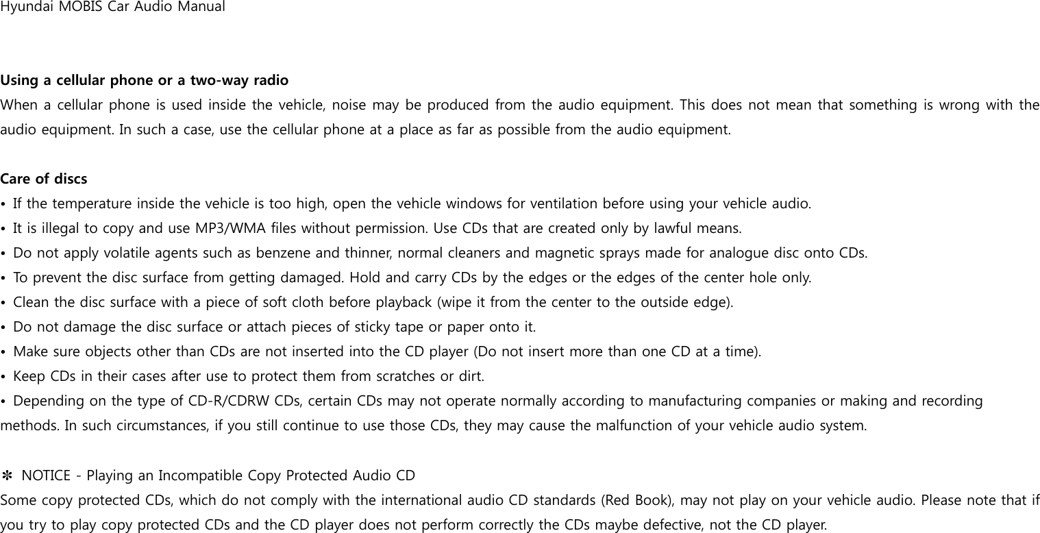 Hyundai MOBIS Car Audio Manual   Using a cellular phone or a two-way radio When a cellular phone is used inside the vehicle, noise may be produced from the audio equipment. This does not mean that something is wrong with the audio equipment. In such a case, use the cellular phone at a place as far as possible from the audio equipment.  Care of discs •  If the temperature inside the vehicle is too high, open the vehicle windows for ventilation before using your vehicle audio. •  It is illegal to copy and use MP3/WMA files without permission. Use CDs that are created only by lawful means. •  Do not apply volatile agents such as benzene and thinner, normal cleaners and magnetic sprays made for analogue disc onto CDs. •  To prevent the disc surface from getting damaged. Hold and carry CDs by the edges or the edges of the center hole only. •  Clean the disc surface with a piece of soft cloth before playback (wipe it from the center to the outside edge). •  Do not damage the disc surface or attach pieces of sticky tape or paper onto it. •  Make sure objects other than CDs are not inserted into the CD player (Do not insert more than one CD at a time). •  Keep CDs in their cases after use to protect them from scratches or dirt. •  Depending on the type of CD-R/CDRW CDs, certain CDs may not operate normally according to manufacturing companies or making and recording methods. In such circumstances, if you still continue to use those CDs, they may cause the malfunction of your vehicle audio system.  ✽  NOTICE - Playing an Incompatible Copy Protected Audio CD Some copy protected CDs, which do not comply with the international audio CD standards (Red Book), may not play on your vehicle audio. Please note that if you try to play copy protected CDs and the CD player does not perform correctly the CDs maybe defective, not the CD player.   