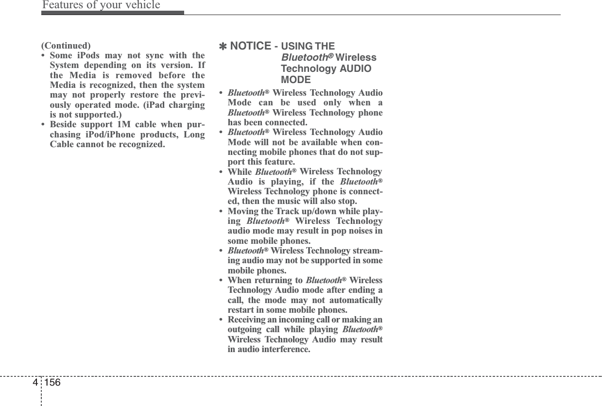 (Continued)• Some iPods may not sync with theSystem depending on its version. Ifthe Media is removed before theMedia is recognized, then the systemmay not properly restore the previ-ously operated mode. (iPad chargingis not supported.)• Beside support 1M cable when pur-chasing iPod/iPhone products, LongCable cannot be recognized.✽NOTICE - USING THEBluetooth®WirelessTechnology AUDIOMODE•Bluetooth®Wireless Technology AudioMode can be used only when aBluetooth®Wireless Technology phonehas been connected.•Bluetooth®Wireless Technology AudioMode will not be available when con-necting mobile phones that do not sup-port this feature.• While Bluetooth®Wireless TechnologyAudio is playing, if the Bluetooth®Wireless Technology phone is connect-ed, then the music will also stop.• Moving the Track up/down while play-ing  Bluetooth®Wireless Technologyaudio mode may result in pop noises insome mobile phones.•Bluetooth®Wireless Technology stream-ing audio may not be supported in somemobile phones.• When returning to Bluetooth®WirelessTechnology Audio mode after ending acall, the mode may not automaticallyrestart in some mobile phones.• Receiving an incoming call or making anoutgoing call while playing Bluetooth®Wireless Technology Audio may resultin audio interference.4 156Features of your vehicle