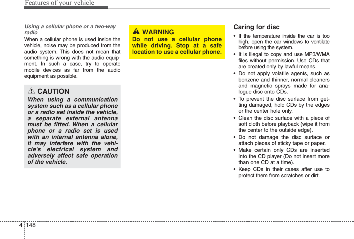 Using a cellular phone or a two-wayradio   When a cellular phone is used inside thevehicle, noise may be produced from theaudio system. This does not mean thatsomething is wrong with the audio equip-ment. In such a case, try to operatemobile devices as far from the audioequipment as possible.Caring for disc• If the temperature inside the car is toohigh, open the car windows to ventilatebefore using the system.• It is illegal to copy and use MP3/WMAfiles without permission. Use CDs thatare created only by lawful means.• Do not apply volatile agents, such asbenzene and thinner, normal cleanersand magnetic sprays made for ana-logue disc onto CDs.• To prevent the disc surface from get-ting damaged, hold CDs by the edgesor the center hole only.• Clean the disc surface with a piece ofsoft cloth before playback (wipe it fromthe center to the outside edge).• Do not damage the disc surface orattach pieces of sticky tape or paper.• Make certain only CDs are insertedinto the CD player (Do not insert morethan one CD at a time).• Keep CDs in their cases after use toprotect them from scratches or dirt.CAUTIONWhen using a communicationsystem such as a cellular phoneor a radio set inside the vehicle,a separate external antennamust be fitted. When a cellularphone or a radio set is usedwith an internal antenna alone,it may interfere with the vehi-cle&apos;s electrical system andadversely affect safe operationof the vehicle.WARNINGDo not use a cellular phonewhile driving. Stop at a safelocation to use a cellular phone.4 148Features of your vehicle