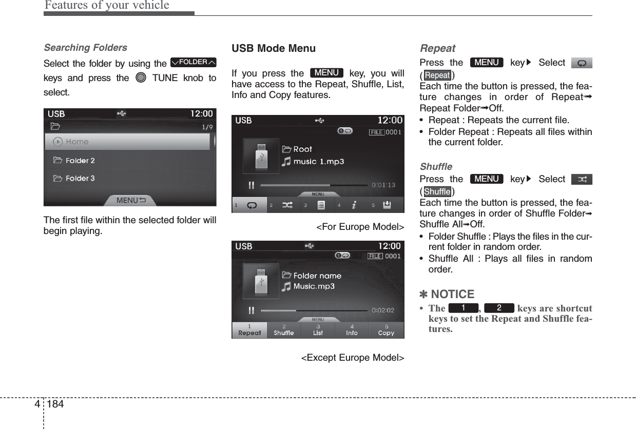 Features of your vehicle1844Searching FoldersSelect the folder by using thekeys and press the  TUNE knob toselect.The first file within the selected folder willbegin playing.USB Mode MenuIf you press the  key, you willhave access to the Repeat, Shuffle, List,Info and Copy features.&lt;For Europe Model&gt;&lt;Except Europe Model&gt;RepeatPress the  key Select()Each time the button is pressed, the fea-ture changes in order of Repeat➟Repeat Folder➟Off.• Repeat : Repeats the current file.• Folder Repeat : Repeats all files withinthe current folder.ShufflePress the  key Select()Each time the button is pressed, the fea-ture changes in order of Shuffle Folder➟Shuffle All➟Off.• Folder Shuffle : Plays the files in the cur-rent folder in random order.• Shuffle All : Plays all files in randomorder.✽NOTICE • The  ,  keys are shortcutkeys to set the Repeat and Shuffle fea-tures.1  2ShuffleMENURepeatMENUFOLDERMENU