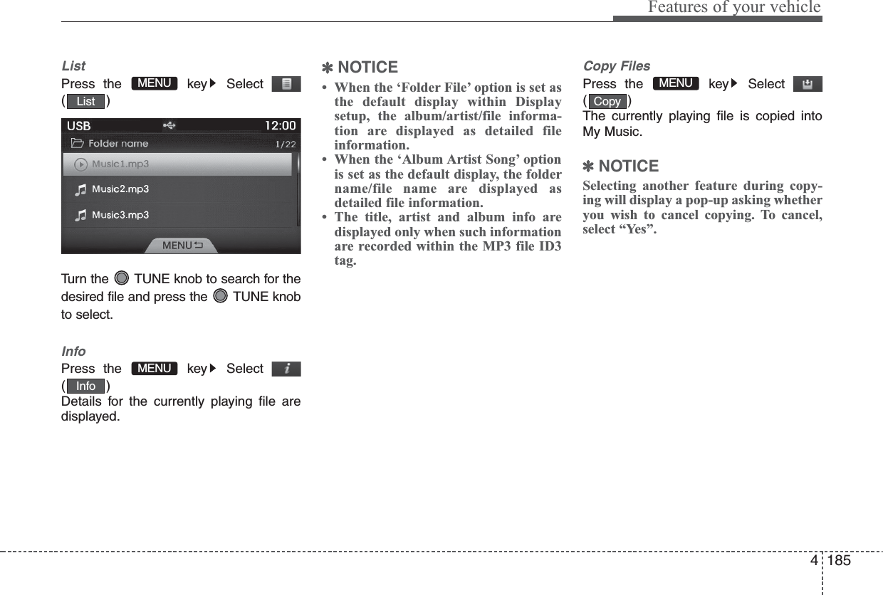 4 185Features of your vehicleListPress the  key Select()Turn the  TUNE knob to search for thedesired file and press the  TUNE knobto select.InfoPress the  key Select()Details for the currently playing file aredisplayed. ✽NOTICE • When the ‘Folder File’ option is set asthe default display within Displaysetup, the album/artist/file informa-tion are displayed as detailed fileinformation.• When the ‘Album Artist Song’ optionis set as the default display, the foldername/file name are displayed asdetailed file information.• The title, artist and album info aredisplayed only when such informationare recorded within the MP3 file ID3tag.Copy FilesPress the  key Select()The currently playing file is copied intoMy Music.✽NOTICE Selecting another feature during copy-ing will display a pop-up asking whetheryou wish to cancel copying. To cancel,select “Yes”.InfoMENUListMENUMENUCopy