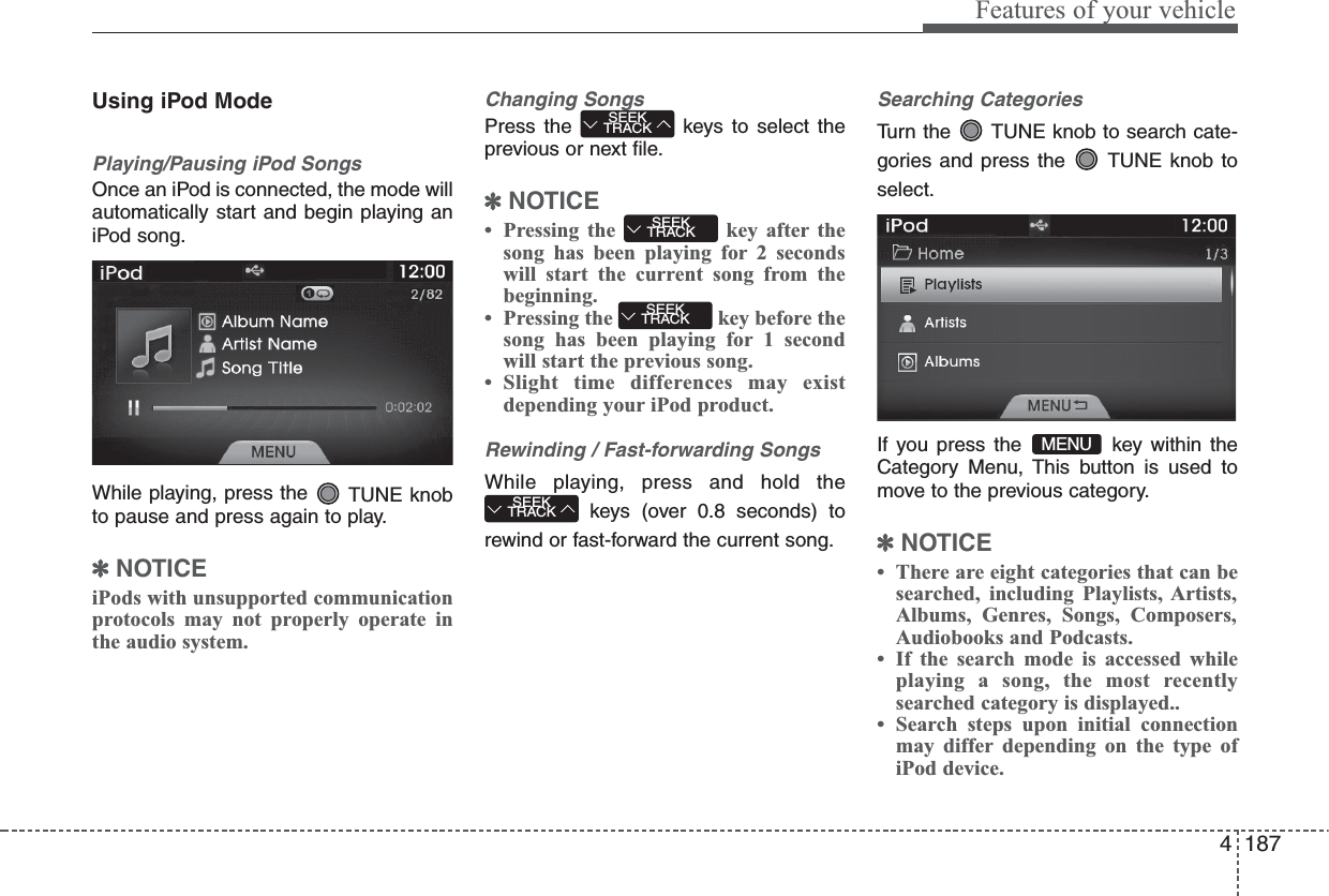 4 187Features of your vehicleUsing iPod ModePlaying/Pausing iPod SongsOnce an iPod is connected, the mode willautomatically start and begin playing aniPod song.While playing, press the  TUNE knobto pause and press again to play.✽NOTICE iPods with unsupported communicationprotocols may not properly operate inthe audio system. Changing SongsPress the  keys to select theprevious or next file.✽NOTICE • Pressing the  key after thesong has been playing for 2 secondswill start the current song from thebeginning.• Pressing the  key before thesong has been playing for 1 secondwill start the previous song.• Slight time differences may existdepending your iPod product.Rewinding / Fast-forwarding SongsWhile playing, press and hold thekeys (over 0.8 seconds) torewind or fast-forward the current song.Searching CategoriesTurn the  TUNE knob to search cate-gories and press the  TUNE knob toselect.If you press the  key within theCategory Menu, This button is used tomove to the previous category.✽NOTICE • There are eight categories that can besearched, including Playlists, Artists,Albums, Genres, Songs, Composers,Audiobooks and Podcasts.• If the search mode is accessed whileplaying a song, the most recentlysearched category is displayed..• Search steps upon initial connectionmay differ depending on the type ofiPod device.SEEKTRACKSEEKTRACKSEEKTRACKSEEKTRACKMENU