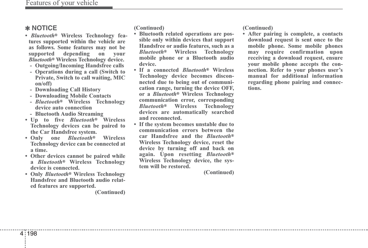 Features of your vehicle1984✽NOTICE•  Bluetooth®Wireless Technology fea-tures supported within the vehicle areas follows. Some features may not besupported depending on yourBluetooth®Wireless Technology device.- Outgoing/Incoming Handsfree calls- Operations during a call (Switch toPrivate, Switch to call waiting, MICon/off)- Downloading Call History- Downloading Mobile Contacts-Bluetooth®Wireless Technologydevice auto connection- Bluetooth Audio Streaming• Up to five Bluetooth®WirelessTechnology devices can be paired tothe Car Handsfree system.• Only one Bluetooth®WirelessTechnology device can be connected ata time.• Other devices cannot be paired whilea  Bluetooth®Wireless Technologydevice is connected.•Only Bluetooth®Wireless TechnologyHandsfree and Bluetooth audio relat-ed features are supported.(Continued)(Continued)• Bluetooth related operations are pos-sible only within devices that supportHandsfree or audio features, such as aBluetooth®Wireless Technologymobile phone or a Bluetooth audiodevice.• If a connected Bluetooth®WirelessTechnology device becomes discon-nected due to being out of communi-cation range, turning the device OFF,or a Bluetooth®Wireless Technologycommunication error, correspondingBluetooth®Wireless Technologydevices are automatically searchedand reconnected.• If the system becomes unstable due tocommunication errors between thecar Handsfree and the Bluetooth®Wireless Technology device, reset thedevice by turning off and back onagain. Upon resetting Bluetooth®Wireless Technology device, the sys-tem will be restored.(Continued)(Continued)• After pairing is complete, a contactsdownload request is sent once to themobile phone. Some mobile phonesmay require confirmation uponreceiving a download request, ensureyour mobile phone accepts the con-nection. Refer to your phones user’smanual for additional informationregarding phone pairing and connec-tions.