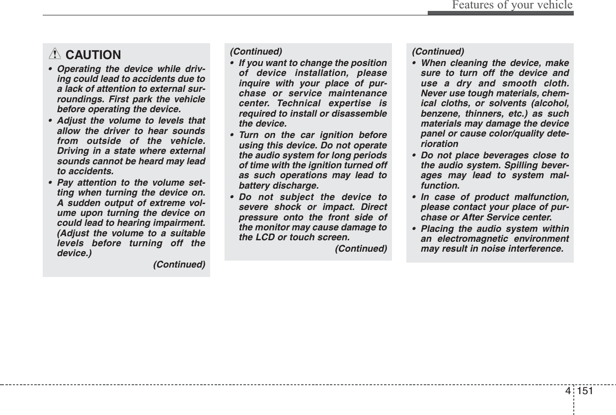 (Continued)• If you want to change the positionof device installation, pleaseinquire with your place of pur-chase or service maintenancecenter. Technical expertise isrequired to install or disassemblethe device.• Turn on the car ignition beforeusing this device. Do not operatethe audio system for long periodsof time with the ignition turned offas such operations may lead tobattery discharge.• Do not subject the device tosevere shock or impact. Directpressure onto the front side ofthe monitor may cause damage tothe LCD or touch screen.(Continued)(Continued)• When cleaning the device, makesure to turn off the device anduse a dry and smooth cloth.Never use tough materials, chem-ical cloths, or solvents (alcohol,benzene, thinners, etc.) as suchmaterials may damage the devicepanel or cause color/quality dete-rioration• Do not place beverages close tothe audio system. Spilling bever-ages may lead to system mal-function.• In case of product malfunction,please contact your place of pur-chase or After Service center.• Placing the audio system withinan electromagnetic environmentmay result in noise interference.Features of your vehicle1514 CAUTION• Operating the device while driv-ing could lead to accidents due toa lack of attention to external sur-roundings. First park the vehiclebefore operating the device.• Adjust the volume to levels thatallow the driver to hear soundsfrom outside of the vehicle.Driving in a state where externalsounds cannot be heard may leadto accidents.• Pay attention to the volume set-ting when turning the device on.A sudden output of extreme vol-ume upon turning the device oncould lead to hearing impairment.(Adjust the volume to a suitablelevels before turning off thedevice.)(Continued)
