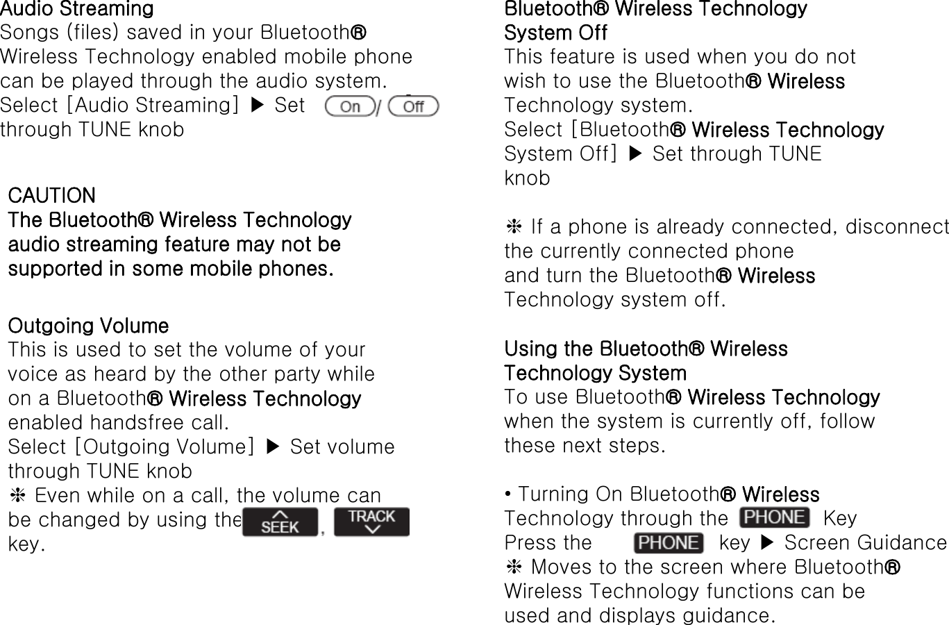 Audio Streaming Songs (files) saved in your Bluetooth® Wireless Technology enabled mobile phone can be played through the audio system. Select [Audio Streaming] ▶ Set through TUNE knob CAUTION The Bluetooth® Wireless Technology audio streaming feature may not be supported in some mobile phones. Outgoing Volume This is used to set the volume of your voice as heard by the other party while on a Bluetooth® Wireless Technology enabled handsfree call. Select [Outgoing Volume] ▶ Set volume through TUNE knob ❈ Even while on a call, the volume can be changed by using the key. Bluetooth® Wireless Technology System Off This feature is used when you do not wish to use the Bluetooth® Wireless Technology system. Select [Bluetooth® Wireless Technology System Off] ▶ Set through TUNE knob  ❈ If a phone is already connected, disconnect the currently connected phone and turn the Bluetooth® Wireless Technology system off.  Using the Bluetooth® Wireless Technology System To use Bluetooth® Wireless Technology when the system is currently off, follow these next steps.  • Turning On Bluetooth® Wireless Technology through the   Key Press the     key ▶ Screen Guidance ❈ Moves to the screen where Bluetooth® Wireless Technology functions can be used and displays guidance. 