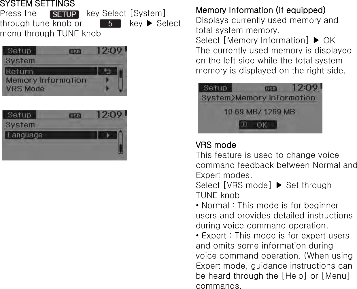SYSTEM SETTINGS Press the     key Select [System] through tune knob or  key ▶ Select menu through TUNE knob Memory Information (if equipped) Displays currently used memory and total system memory. Select [Memory Information] ▶ OK The currently used memory is displayed on the left side while the total system memory is displayed on the right side. VRS mode This feature is used to change voice command feedback between Normal and Expert modes. Select [VRS mode] ▶ Set through TUNE knob • Normal : This mode is for beginnerusers and provides detailed instructions during voice command operation. • Expert : This mode is for expert usersand omits some information during voice command operation. (When using Expert mode, guidance instructions can be heard through the [Help] or [Menu] commands. 