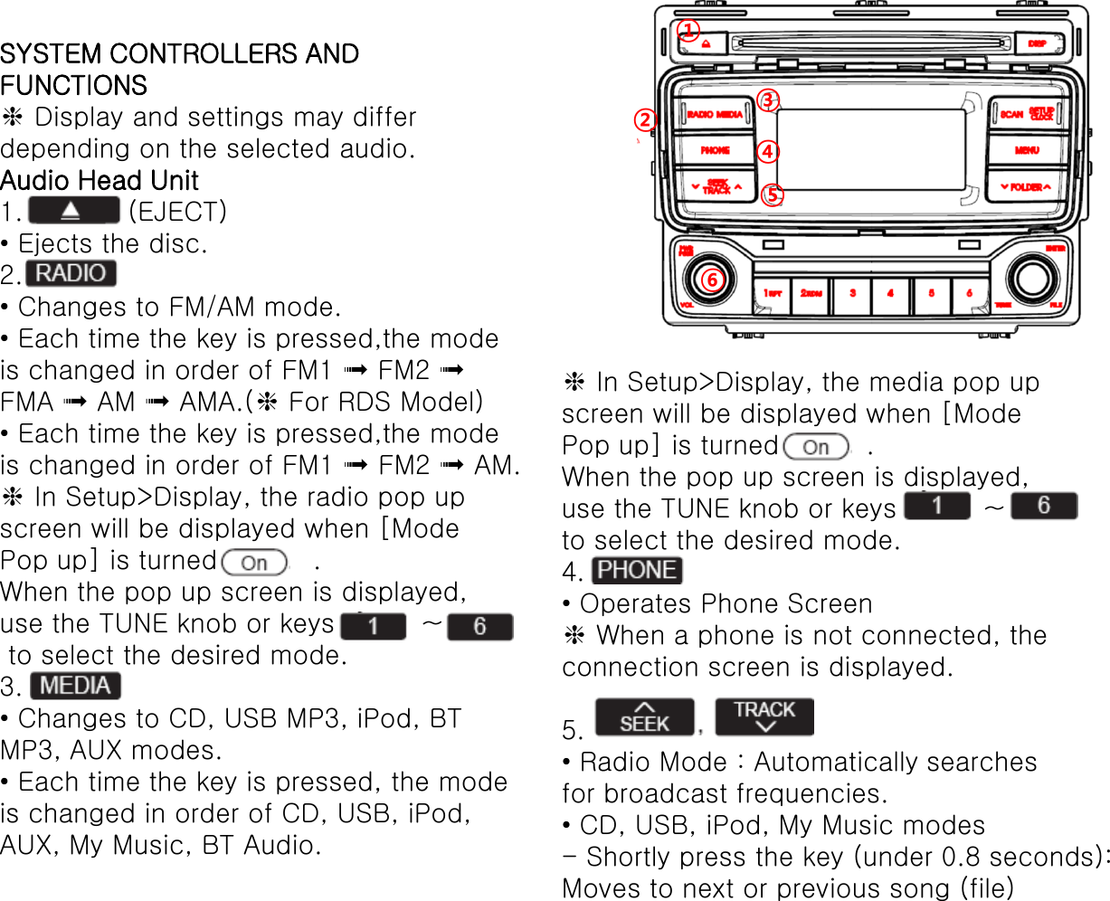SYSTEM CONTROLLERS AND FUNCTIONS ❈ Display and settings may differ depending on the selected audio. Audio Head Unit 1.            (EJECT) • Ejects the disc. 2. • Changes to FM/AM mode. • Each time the key is pressed,the mode is changed in order of FM1 ➟ FM2 ➟ FMA ➟ AM ➟ AMA.(❈ For RDS Model) • Each time the key is pressed,the mode is changed in order of FM1 ➟ FM2 ➟ AM. ❈ In Setup&gt;Display, the radio pop up screen will be displayed when [Mode Pop up] is turned           . When the pop up screen is displayed, use the TUNE knob or keys          ~   to select the desired mode. 3. • Changes to CD, USB MP3, iPod, BT MP3, AUX modes. • Each time the key is pressed, the mode is changed in order of CD, USB, iPod, AUX, My Music, BT Audio. ❈ In Setup&gt;Display, the media pop up screen will be displayed when [Mode Pop up] is turned          . When the pop up screen is displayed, use the TUNE knob or keys          ~   to select the desired mode. 4. • Operates Phone Screen ❈ When a phone is not connected, the connection screen is displayed.  5.  • Radio Mode : Automatically searches for broadcast frequencies. • CD, USB, iPod, My Music modes - Shortly press the key (under 0.8 seconds): Moves to next or previous song (file) ① ② ③ ④ ⑤ ⑥ 